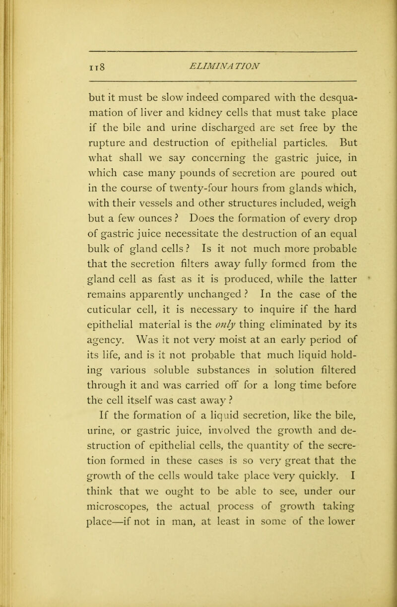 but it must be slow indeed compared with the desqua- mation of liver and kidney cells that must take place if the bile and urine discharged are set free by the rupture and destruction of epithelial particles. But what shall we say concerning the gastric juice, in which case many pounds of secretion are poured out in the course of twenty-four hours from glands which, with their vessels and other structures included, weigh but a few ounces ? Does the formation of every drop of gastric juice necessitate the destruction of an equal bulk of gland cells ? Is it not much more probable that the secretion filters away fully formed from the gland cell as fast as it is produced, while the latter remains apparently unchanged ? In the case of the cuticular cell, it is necessary to inquire if the hard epithelial material is the only thing eliminated by its agency. Was it not very moist at an early period of its life, and is it not probable that much liquid hold- ing various soluble substances in solution filtered through it and was carried off for a long time before the cell itself was cast away ? If the formation of a liquid secretion, like the bile, urine, or gastric juice, involved the growth and de- struction of epithelial cells, the quantity of the secre- tion formed in these cases is so very great that the growth of the cells would take place very quickly. I think that we ought to be able to see, under our microscopes, the actual process of growth taking place—if not in man, at least in some of the lower