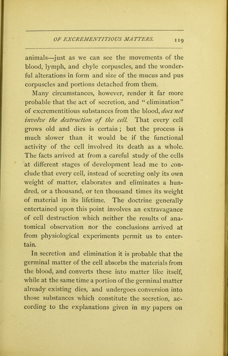 OF EXCREMENTIT10US MATTERS. animals—-just as we can see the movements of the blood, lymph, and chyle corpuscles, and the wonder- ful alterations in form and size of the mucus and pus corpuscles and portions detached from them. Many circumstances, however, render it far more probable that the act of secretion, and “elimination” of excrementitious substances from the blood, does not involve the destruction of the cell. That every cell grows old and dies is certain ; but the process is much slower than it would be, if the functional activity of the cell involved its death as a whole. The facts arrived at from a careful study of the cells at different stages of development lead me to con- clude that every cell, instead of secreting only its own weight of matter, elaborates and eliminates a hun- dred, or a thousand, or ten thousand times its weight of material in its lifetime. The doctrine generally entertained upon this point involves an extravagance of cell destruction which neither the results of ana- tomical observation nor the conclusions arrived at from, physiological experiments permit us to enter- tain. In secretion and elimination it is probable that the germinal matter of the cell absorbs the materials from the blood, and converts these into matter like itself, while at the same time a portion of the germinal matter already existing dies, and undergoes conversion into those substances which constitute the secretion, ac- cording to the explanations given in my papers on