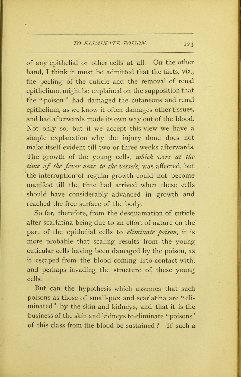 TO ELIMINATE POISON. of any epithelial or other cells at all. On the other hand, I think it must be admitted that the facts, viz., the peeling of the cuticle and the removal of renal epithelium, might be explained on the supposition that the “ poison ” had damaged the cutaneous and renal epithelium, as we know it often damages other tissues, and had afterwards made its own way out of the blood. Not only so, but if we accept this view we have a simple explanation why the injury done does not make itself evident till two or three weeks afterwards. The growth of the young cells, which were at the time of the fever near to the vessels, was affected, but the interruption of regular growth could not become manifest till the time had arrived when these cells should have considerably advanced in growth and reached the free surface of the body. So far, therefore, from the desquamation of cuticle after scarlatina being due to an effort of nature on the part of the epithelial cells to eliminate poison, it is more probable that scaling results from the young cuticular cells having been damaged by the poison, as it escaped from the blood coming into contact with, and perhaps invading the structure of, these young cells. But can the hypothesis which assumes that such poisons as those of small-pox and scarlatina are “ eli- minated” by the skin and kidneys, and that it is the business of the skin and kidneys to eliminate “poisons” of this class from the blood be sustained ? If such a