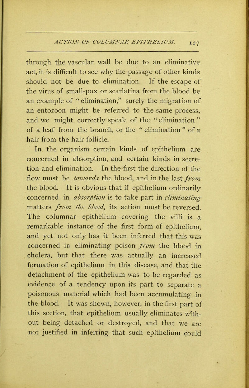 ACTION OF COLUMNAR EPITHELIUM. through the vascular wall be due to an eliminative act, it is difficult to see why the passage of other kinds should not be due to elimination. If the escape of the virus of small-pox or scarlatina from the blood be an example of “ elimination,” surely the migration of an entozoon might be referred to the same process, and we might correctly speak of the “ elimination ” of a leaf from the branch, or the “ elimination ” of a hair from the hair follicle. In the organism certain kinds of epithelium are concerned in absorption, and certain kinds in secre- tion and elimination. In the first the direction of the flow must be towards the blood, and in the last from the blood. It is obvious that if epithelium ordinarily concerned in absorption is to take part in eliminating matters from the blood, its action must be reversed. The columnar epithelium covering the villi is a remarkable instance of the first form of epithelium, and yet not only has it been inferred that this was concerned in eliminating poison from the blood in cholera, but that there was actually an increased formation of epithelium in this disease, and that the detachment of the epithelium was to be regarded as evidence of a tendency upon its part to separate a poisonous material which had been accumulating in the blood. It was shown, however, in the first part of this section, that epithelium usually eliminates with- out being detached or destroyed, and that we are not justified in inferring that such epithelium could