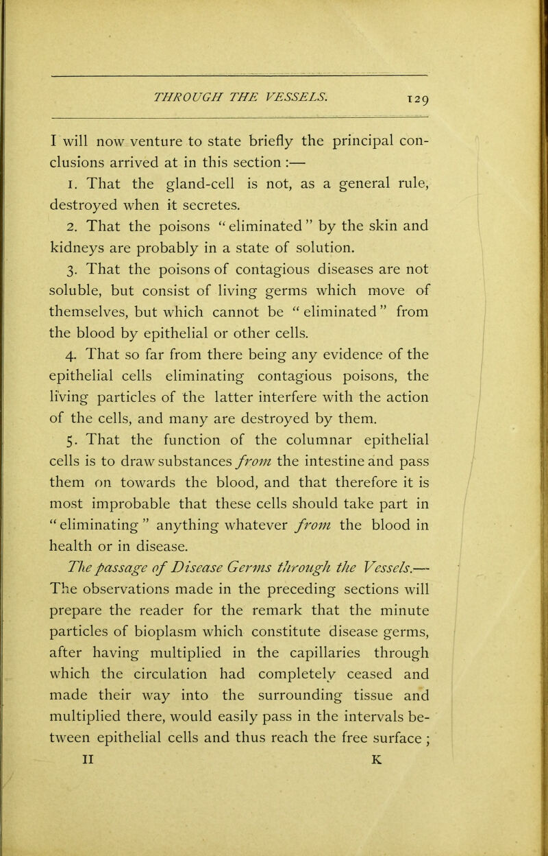 THROUGH THE VESSELS. I will now venture to state briefly the principal con- clusions arrived at in this section :— 1. That the gland-cell is not, as a general rule, destroyed when it secretes. 2. That the poisons “ eliminated ” by the skin and kidneys are probably in a state of solution. 3. That the poisons of contagious diseases are not soluble, but consist of living germs which move of themselves, but which cannot be “ eliminated ” from the blood by epithelial or other cells. 4. That so far from there being any evidence of the epithelial cells eliminating contagious poisons, the living particles of the latter interfere with the action of the cells, and many are destroyed by them. 5. That the function of the columnar epithelial cells is to draw substances from the intestine and pass them on towards the blood, and that therefore it is most improbable that these cells should take part in “ eliminating ” anything whatever from the blood in health or in disease. The passage of Disease Germs through the Vessels.— The observations made in the preceding sections will prepare the reader for the remark that the minute particles of bioplasm which constitute disease germs, after having multiplied in the capillaries through which the circulation had completely ceased and made their way into the surrounding tissue and multiplied there, would easily pass in the intervals be- tween epithelial cells and thus reach the free surface ; II K