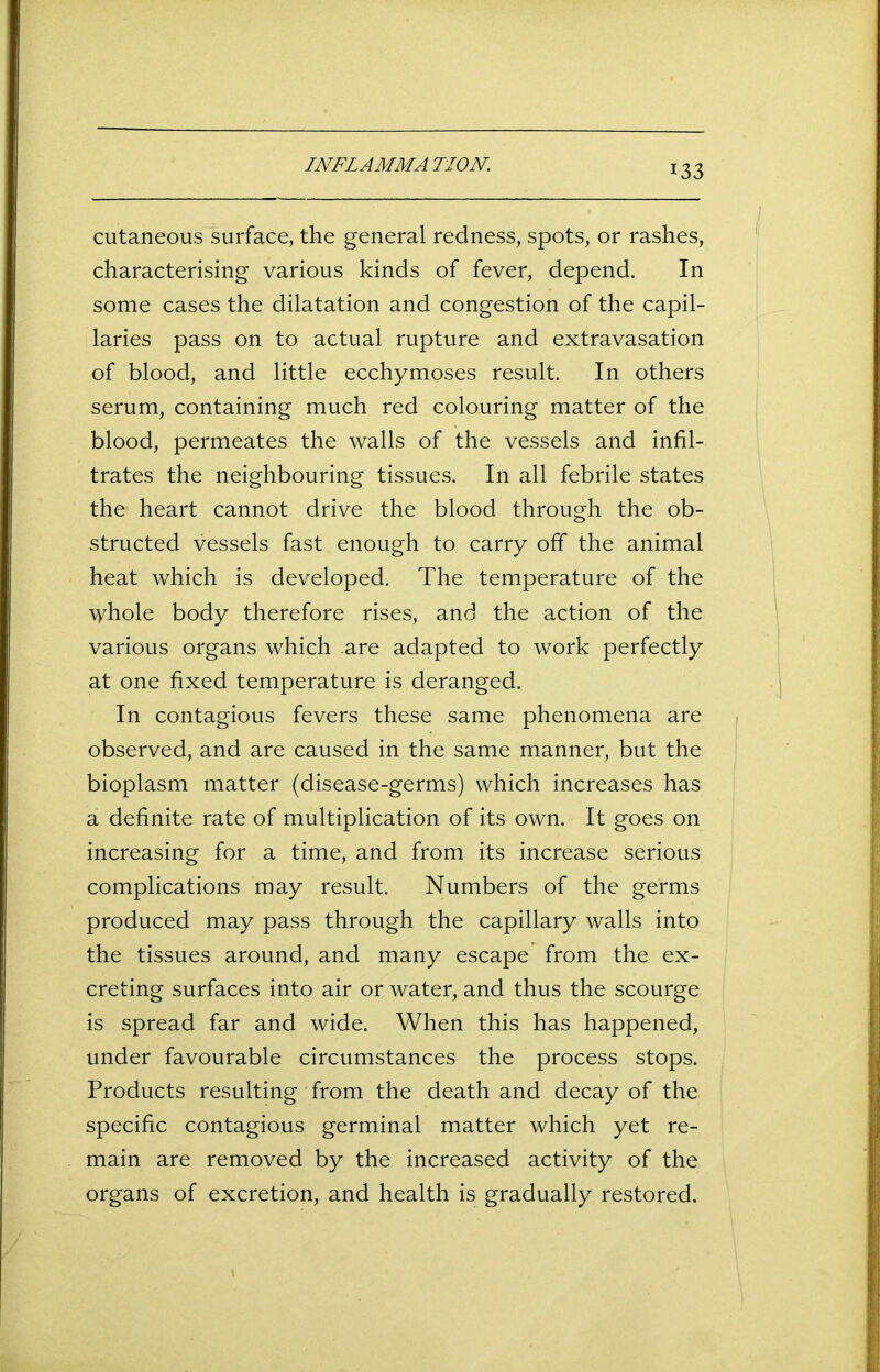 I NFL A MM A TION. cutaneous surface, the general redness, spots, or rashes, characterising various kinds of fever, depend. In some cases the dilatation and congestion of the capil- laries pass on to actual rupture and extravasation of blood, and little ecchymoses result. In others serum, containing much red colouring matter of the blood, permeates the walls of the vessels and infil- trates the neighbouring tissues. In all febrile states the heart cannot drive the blood through the ob- structed vessels fast enough to carry off the animal heat which is developed. The temperature of the \yhole body therefore rises, and the action of the various organs which are adapted to work perfectly at one fixed temperature is deranged. In contagious fevers these same phenomena are observed, and are caused in the same manner, but the bioplasm matter (disease-germs) which increases has a definite rate of multiplication of its own. It goes on increasing for a time, and from its increase serious complications may result. Numbers of the germs produced may pass through the capillary walls into the tissues around, and many escape from the ex- creting surfaces into air or water, and thus the scourge is spread far and wide. When this has happened, under favourable circumstances the process stops. Products resulting from the death and decay of the specific contagious germinal matter which yet re- main are removed by the increased activity of the organs of excretion, and health is gradually restored.