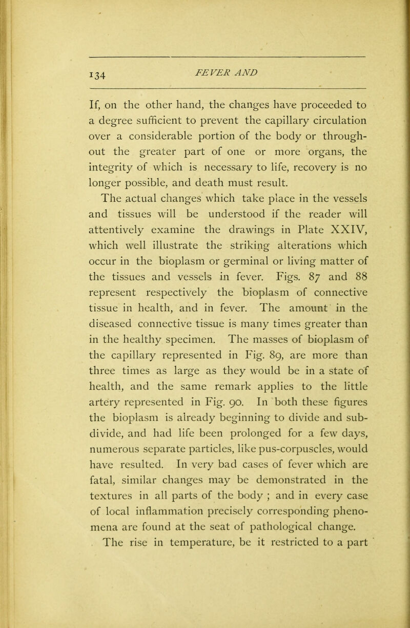If, on the other hand, the changes have proceeded to a degree sufficient to prevent the capillary circulation over a considerable portion of the body or through- out the greater part of one or more organs, the integrity of which is necessary to life, recovery is no longer possible, and death must result. The actual changes which take place in the vessels and tissues will be understood if the reader will attentively examine the drawings in Plate XXIV, which well illustrate the striking alterations which occur in the bioplasm or germinal or living matter of the tissues and vessels in fever. Figs. 87 and 88 represent respectively the bioplasm of connective tissue in health, and in fever. The amount in the diseased connective tissue is many times greater than in the healthy specimen. The masses of bioplasm of the capillary represented in Fig. 89, are more than three times as large as they would be in a state of health, and the same remark applies to the little artery represented in Fig. 90. In both these figures the bioplasm is already beginning to divide and sub- divide, and had life been prolonged for a few days, numerous separate particles, like pus-corpuscles, would have resulted. In very bad cases of fever which are fatal, similar changes may be demonstrated in the textures in all parts of the body ; and in every case of local inflammation precisely corresponding pheno- mena are found at the seat of pathological change. The rise in temperature, be it restricted to a part