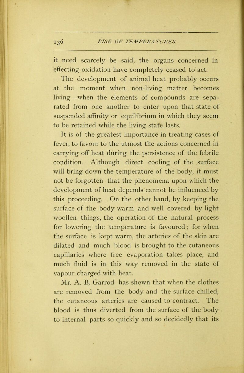 it need scarcely be said, the organs concerned in effecting oxidation have completely ceased to act. The development of animal heat probably occurs at the moment when non-living matter becomes living—when the elements of compounds are sepa- rated from one another to enter upon that state of suspended affinity or equilibrium in which they seem to be retained while the living state lasts. It is of the greatest importance in treating cases of fever, to favour to the utmost the actions concerned in carrying off heat during the persistence of the febrile condition. Although direct cooling of the surface will bring down the temperature of the body, it must not be forgotten that the phenomena upon which the development of heat depends cannot be influenced by this proceeding. On the other hand, by keeping the surface of the body warm and well covered by light woollen things, the operation of the natural process for lowering the temperature is favoured ; for when the surface is kept warm, the arteries of the skin are dilated and much blood is brought to the cutaneous capillaries where free evaporation takes place, and much fluid is in this way removed in the state of vapour charged with heat. Mr. A. B. Garrod has shown that when the clothes are removed from the body and the surface chilled, the cutaneous arteries are caused to contract. The blood is thus diverted from the surface of the body to internal parts so quickly and so decidedly that its