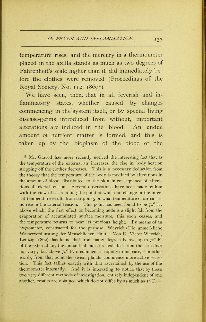 IN FEVER AND INFLAMMATION. temperature rises, and the mercury in a thermometer placed in the axilla stands as much as two degrees of Fahrenheit’s scale higher than it did immediately be- fore the clothes were removed (Proceedings of the Royal Society, No. 112, 1869*). We have seen, then, that in all feverish and in- flammatory states, whether caused by changes commencing in the system itself, or by special living disease-germs introduced from without, important alterations are induced in the blood. An undue amount of nutrient matter is formed, and this is taken up by the bioplasm of the blood of the # Mr. Garrod has more recently noticed the interesting fact that as the temperature of the external air increases, the rise in body heat on stripping off the clothes decreases. This is a necessary deduction from the theory that the temperature of the body is modified by alterations in the amount of blood distributed to the skin in consequence of altera- tions of arterial tension. Several observations have been made by him with the view of ascertaining the point at which no change in the inter- nal temperature results from stripping, or what temperature of air causes no rise in the arterial tension. This point has been found to be 70° F., above which, the first effect on becoming nude is a slight fall from the evaporation of accumulated surface moisture, this soon ceases, and the temperature returns to near its previous height. By means of an hygrometer, constructed for the purpose, Weyrich (Die unmerkliche Wasserverdunstung der Menschlichen Haut. Von D. Victor Weyrich, Leipzig, 1862), has found that from many degrees below, up to 70° F. of the external air, the amount of moisture exhaled from the skin does not vary ; but above 70° F. it commences rapidly to increase,—in other words, from that point the sweat glands commence more active secre- tion. This fact tallies exactly with that ascertained by the use of the thermometer internally. And it is interesting to notice that by these two very different methods of investigation, entirely independent of one another, results are obtained which do not differ by as much as i° F.