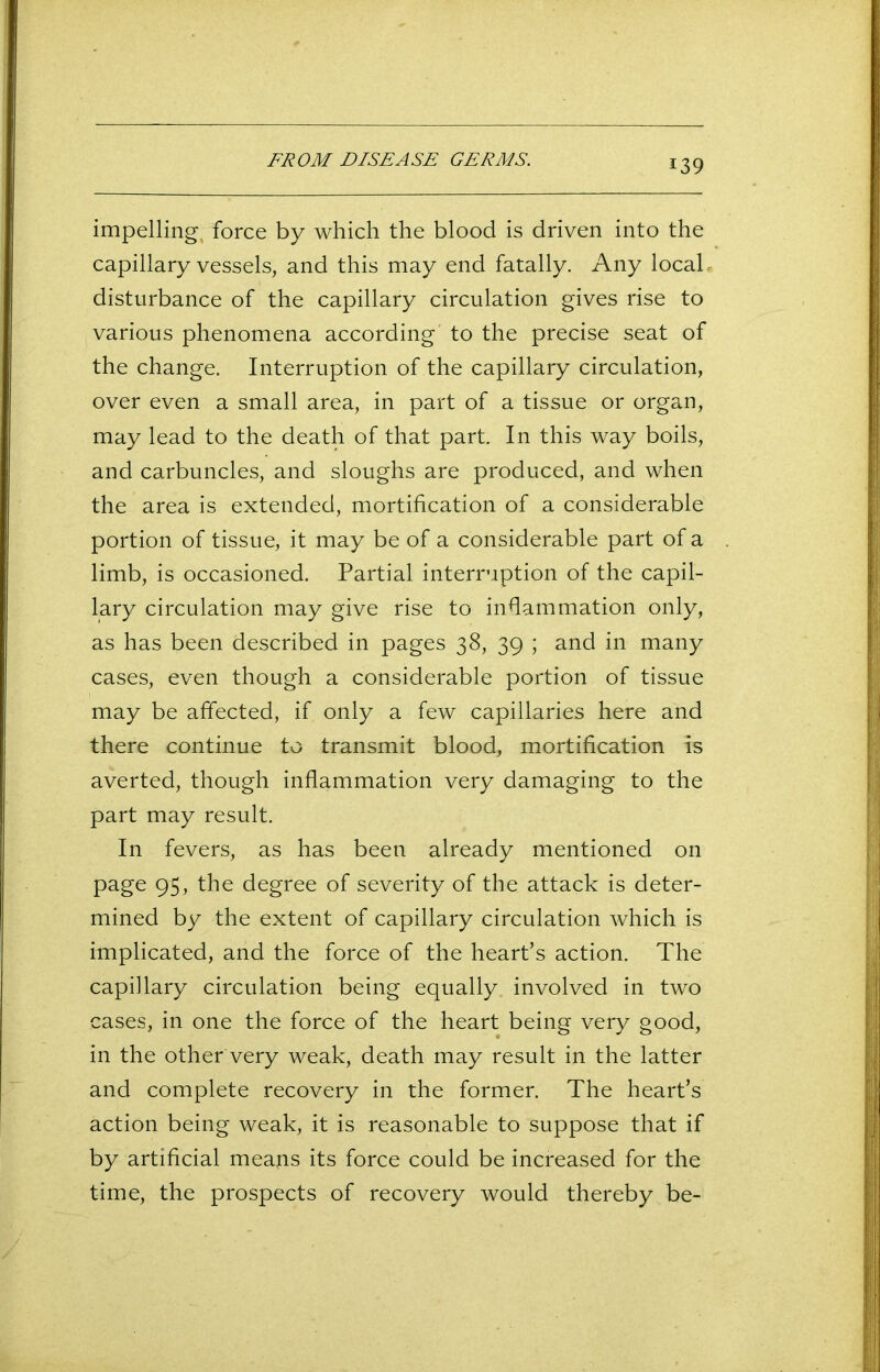 FROM DISEASE GERMS. impelling, force by which the blood is driven into the capillary vessels, and this may end fatally. Any local , disturbance of the capillary circulation gives rise to various phenomena according to the precise seat of the change. Interruption of the capillary circulation, over even a small area, in part of a tissue or organ, may lead to the death of that part. In this way boils, and carbuncles, and sloughs are produced, and when the area is extended, mortification of a considerable portion of tissue, it may be of a considerable part of a limb, is occasioned. Partial interruption of the capil- lary circulation may give rise to inflammation only, as has been described in pages 38, 39 ; and in many cases, even though a considerable portion of tissue may be affected, if only a few capillaries here and there continue to transmit blood, mortification is averted, though inflammation very damaging to the part may result. In fevers, as has been already mentioned on page 95, the degree of severity of the attack is deter- mined by the extent of capillary circulation which is implicated, and the force of the heart’s action. The capillary circulation being equally involved in two cases, in one the force of the heart being very good, in the other very weak, death may result in the latter and complete recovery in the former. The heart’s action being weak, it is reasonable to suppose that if by artificial means its force could be increased for the time, the prospects of recovery would thereby be-