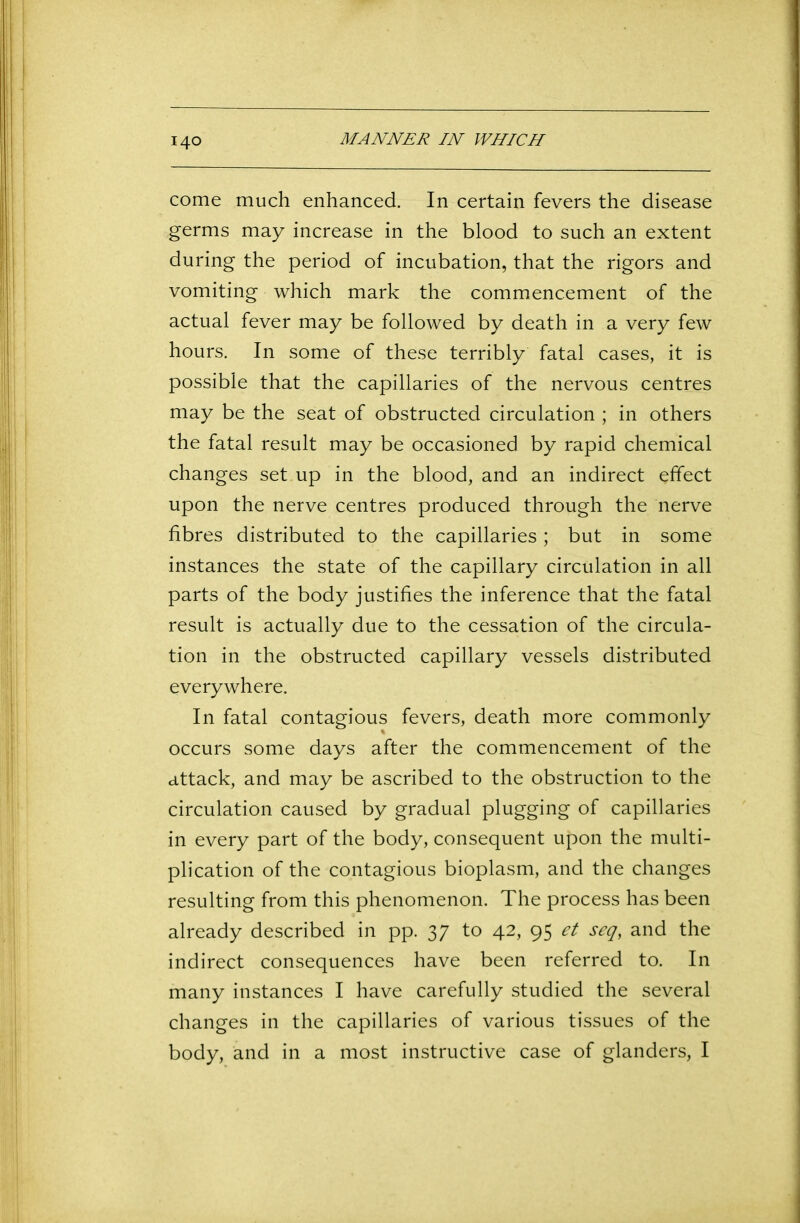 MANNER IN WHICH come much enhanced. In certain fevers the disease germs may increase in the blood to such an extent during the period of incubation, that the rigors and vomiting which mark the commencement of the actual fever may be followed by death in a very few hours. In some of these terribly fatal cases, it is possible that the capillaries of the nervous centres may be the seat of obstructed circulation ; in others the fatal result may be occasioned by rapid chemical changes set up in the blood, and an indirect effect upon the nerve centres produced through the nerve fibres distributed to the capillaries; but in some instances the state of the capillary circulation in all parts of the body justifies the inference that the fatal result is actually due to the cessation of the circula- tion in the obstructed capillary vessels distributed everywhere. In fatal contagious fevers, death more commonly occurs some days after the commencement of the attack, and may be ascribed to the obstruction to the circulation caused by gradual plugging of capillaries in every part of the body, consequent upon the multi- plication of the contagious bioplasm, and the changes resulting from this phenomenon. The process has been already described in pp. 37 to 42, 95 et seq, and the indirect consequences have been referred to. In many instances I have carefully studied the several changes in the capillaries of various tissues of the body, and in a most instructive case of glanders, I