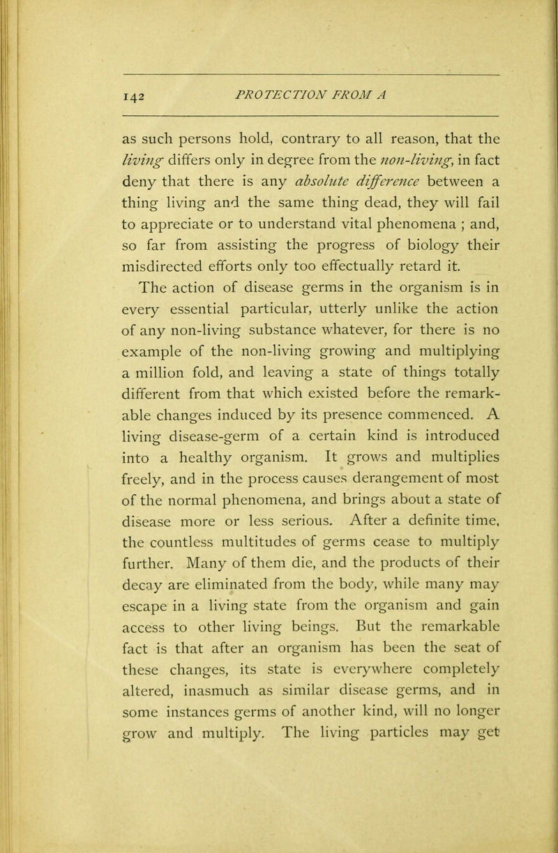 as such persons hold, contrary to all reason, that the living differs only in degree from the non-living, in fact deny that there is any absolute difference between a thing living and the same thing dead, they will fail to appreciate or to understand vital phenomena ; and, so far from assisting the progress of biology their misdirected efforts only too effectually retard it The action of disease germs in the organism is in every essential particular, utterly unlike the action of any non-living substance whatever, for there is no example of the non-living growing and multiplying a million fold, and leaving a state of things totally different from that which existed before the remark- able changes induced by its presence commenced. A living disease-germ of a certain kind is introduced into a healthy organism. It grows and multiplies freely, and in the process causes derangement of most of the normal phenomena, and brings about a state of disease more or less serious. After a definite time, the countless multitudes of germs cease to multiply further. Many of them die, and the products of their decay are eliminated from the body, while many may escape in a living state from the organism and gain access to other living beings. But the remarkable fact is that after an organism has been the seat of these changes, its state is everywhere completely altered, inasmuch as similar disease germs, and in some instances germs of another kind, will no longer grow and multiply. The living particles may get