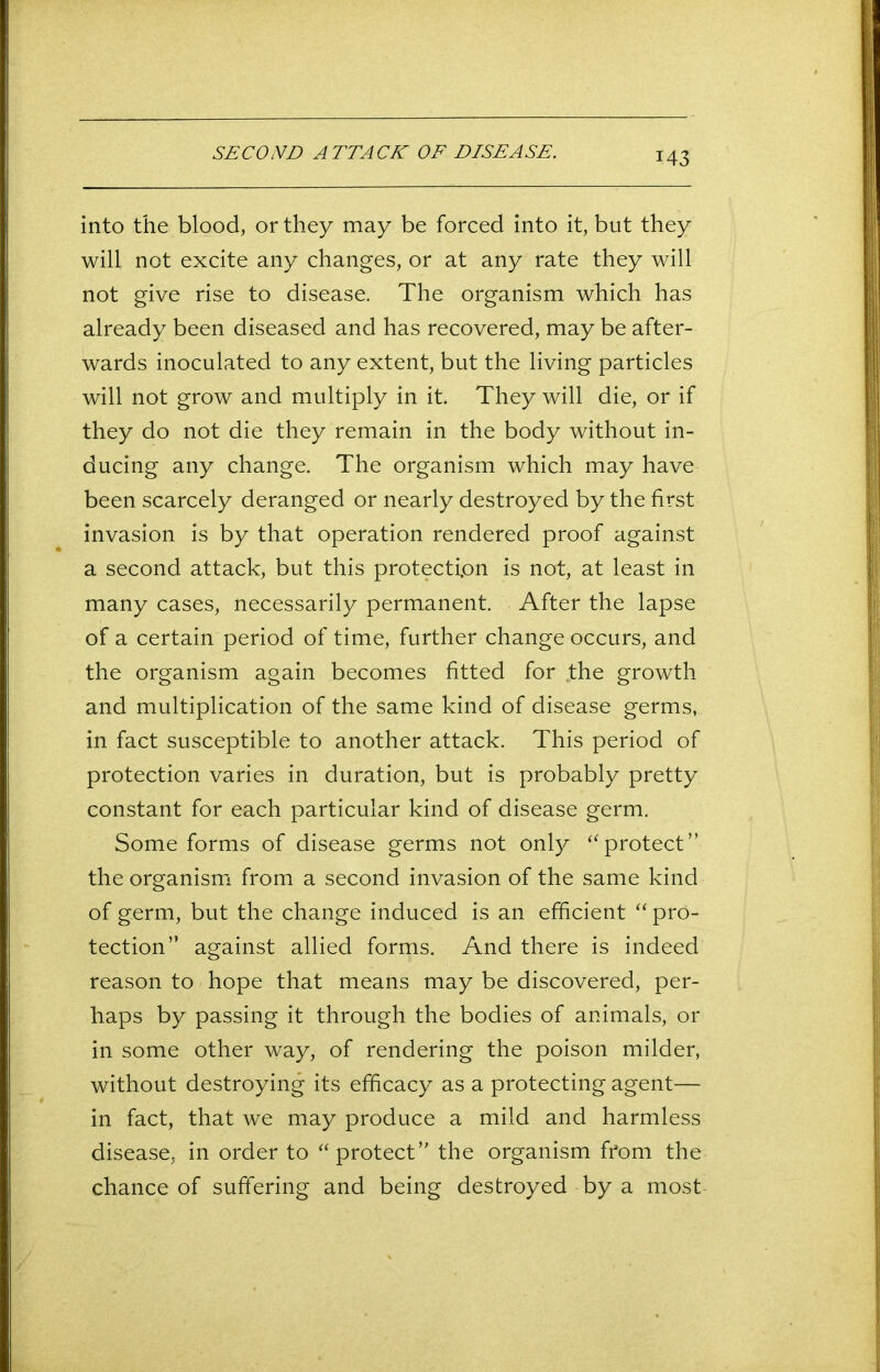 SECOND ATTACK OF DISEASE. into the blood, or they may be forced into it, but they will not excite any changes, or at any rate they will not give rise to disease. The organism which has already been diseased and has recovered, may be after- wards inoculated to any extent, but the living particles will not grow and multiply in it. They will die, or if they do not die they remain in the body without in- ducing any change. The organism which may have been scarcely deranged or nearly destroyed by the first invasion is by that operation rendered proof against a second attack, but this protection is not, at least in many cases, necessarily permanent. After the lapse of a certain period of time, further change occurs, and the organism again becomes fitted for .the growth and multiplication of the same kind of disease germs, in fact susceptible to another attack. This period of protection varies in duration, but is probably pretty constant for each particular kind of disease germ. Some forms of disease germs not only “protect” the organism from a second invasion of the same kind of germ, but the change induced is an efficient “ pro- tection” against allied forms. And there is indeed reason to hope that means may be discovered, per- haps by passing it through the bodies of animals, or in some other way, of rendering the poison milder, without destroying its efficacy as a protecting agent— in fact, that we may produce a mild and harmless disease, in order to “protect” the organism from the chance of suffering and being destroyed by a most