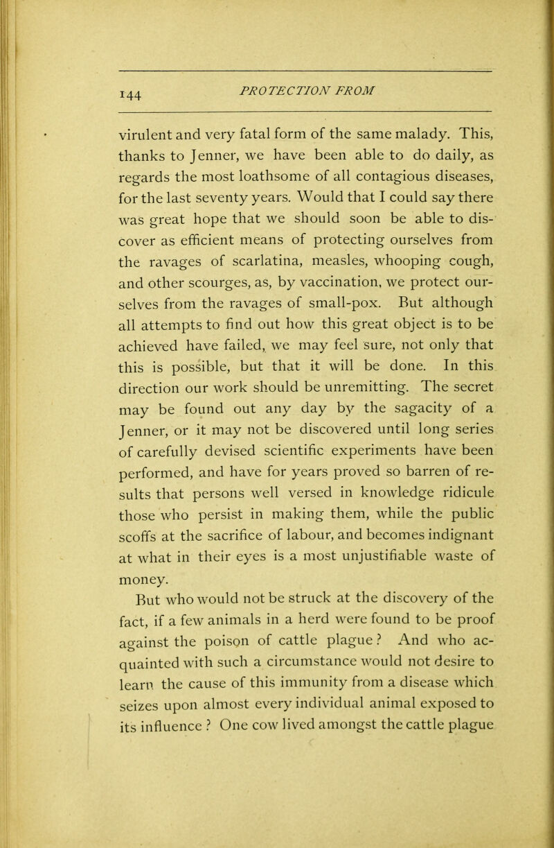 virulent and very fatal form of the same malady. This, thanks to Jenner, we have been able to do daily, as regards the most loathsome of all contagious diseases, for the last seventy years. Would that I could say there was great hope that we should soon be able to dis- cover as efficient means of protecting ourselves from the ravages of scarlatina, measles, whooping cough, and other scourges, as, by vaccination, we protect our- selves from the ravages of small-pox. But although all attempts to find out how this great object is to be achieved have failed, we may feel sure, not only that this is possible, but that it will be done. In this direction our work should be unremitting. The secret may be found out any day by the sagacity of a Jenner, or it may not be discovered until long series of carefully devised scientific experiments have been performed, and have for years proved so barren of re- sults that persons well versed in knowledge ridicule those who persist in making them, while the public scoffs at the sacrifice of labour, and becomes indignant at what in their eyes is a most unjustifiable waste of money. But who would not be struck at the discovery of the fact, if a few animals in a herd were found to be proof against the poison of cattle plague ? And who ac- quainted with such a circumstance would not desire to learn the cause of this immunity from a disease which seizes upon almost every individual animal exposed to its influence ? One cow lived amongst the cattle plague