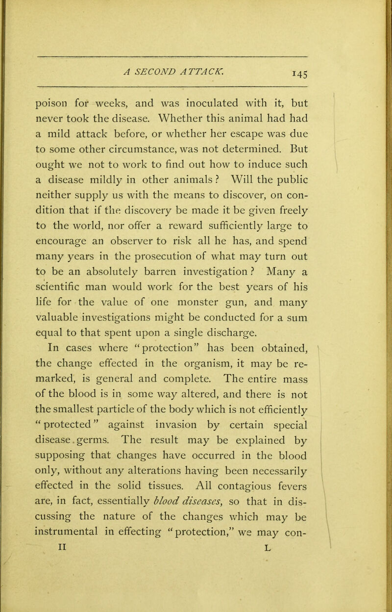 A SECOND ATTACK. poison for weeks, and was inoculated with it, but never took the disease. Whether this animal had had a mild attack before, or whether her escape was due to some other circumstance, was not determined. But ought we not to work to find out how to induce such a disease mildly in other animals ? Will the public neither supply us with the means to discover, on con- dition that if the discovery be made it be given freely to the world, nor offer a reward sufficiently large to encourage an observer to risk all he has, and spend many years in the prosecution of what may turn out to be an absolutely barren investigation ? Many a scientific man would work for the best years of his life for the value of one monster gun, and many valuable investigations might be conducted for a sum equal to that spent upon a single discharge. In cases where “protection” has been obtained, the change effected in the organism, it may be re- marked, is general and complete. The entire mass of the blood is in some way altered, and there is not the smallest particle of the body which is not efficiently “ protected ” against invasion by certain special disease. germs. The result may be explained by supposing that changes have occurred in the blood only, without any alterations having been necessarily effected in the solid tissues. All contagious fevers are, in fact, essentially blood diseases, so that in dis- cussing the nature of the changes which may be instrumental in effecting “ protection,” we may con- II L