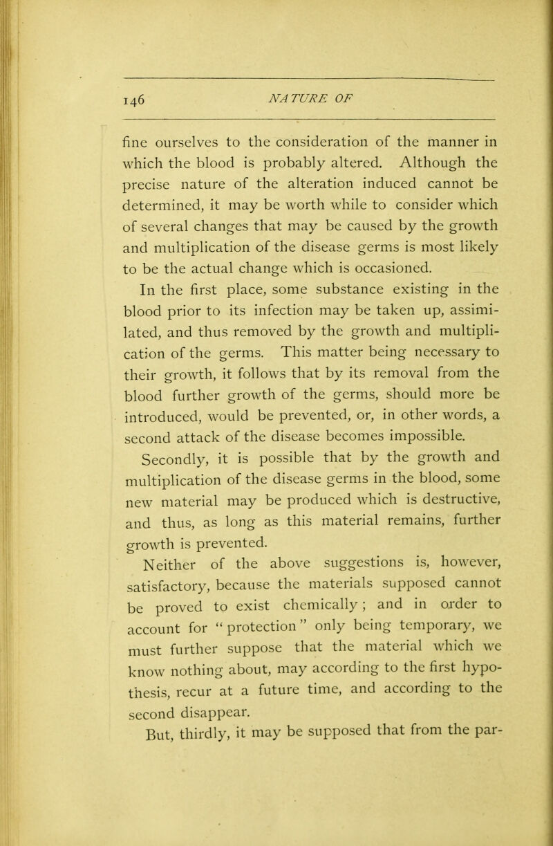 fine ourselves to the consideration of the manner in which the blood is probably altered. Although the precise nature of the alteration induced cannot be determined, it may be worth while to consider which of several changes that may be caused by the growth and multiplication of the disease germs is most likely to be the actual change which is occasioned. In the first place, some substance existing in the blood prior to its infection may be taken up, assimi- lated, and thus removed by the growth and multipli- cation of the germs. This matter being necessary to their growth, it follows that by its removal from the blood further growth of the germs, should more be introduced, would be prevented, or, in other words, a second attack of the disease becomes impossible. Secondly, it is possible that by the growth and multiplication of the disease germs in the blood, some new material may be produced which is destructive, and thus, as long as this material remains, further growth is prevented. Neither of the above suggestions is, however, satisfactory, because the materials supposed cannot be proved to exist chemically; and in order to account for “protection” only being temporary, we must further suppose that the material which we know nothing about, may according to the first hypo- thesis, recur at a future time, and according to the second disappear. But, thirdly, it may be supposed that from the par-