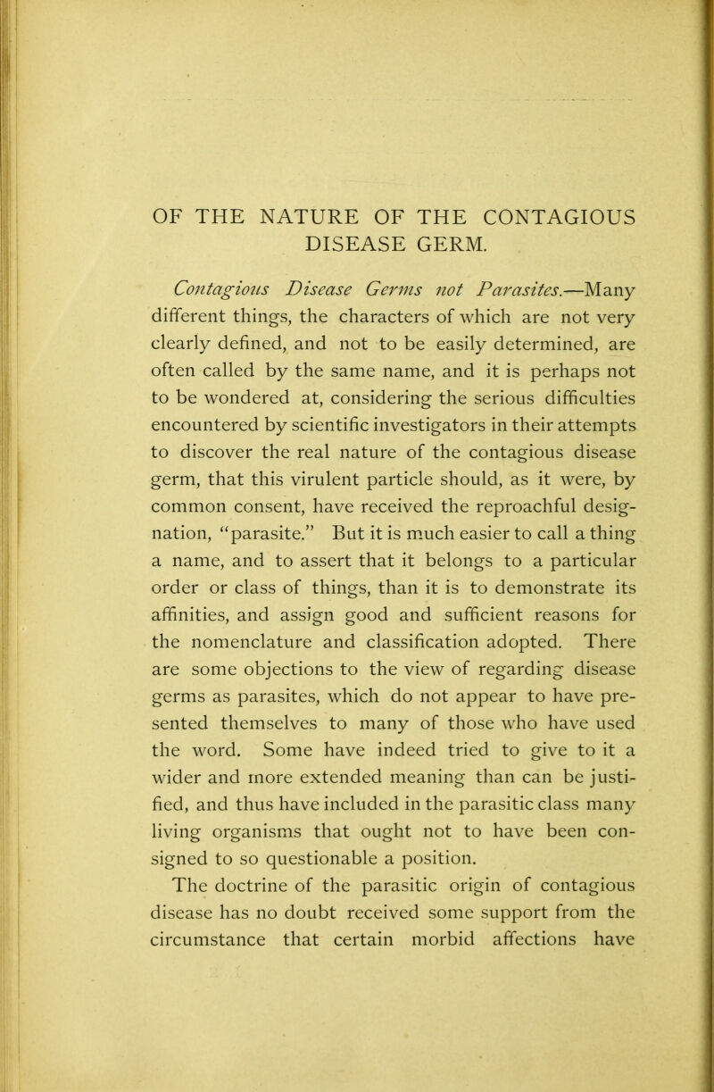 OF THE NATURE OF THE CONTAGIOUS DISEASE GERM. Contagious Disease Germs not Parasites.—Many different things, the characters of which are not very clearly defined, and not to be easily determined, are often called by the same name, and it is perhaps not to be wondered at, considering the serious difficulties encountered by scientific investigators in their attempts to discover the real nature of the contagious disease germ, that this virulent particle should, as it were, by common consent, have received the reproachful desig- nation, “parasite.” But it is much easier to call a thing a name, and to assert that it belongs to a particular order or class of things, than it is to demonstrate its affinities, and assign good and sufficient reasons for the nomenclature and classification adopted. There are some objections to the view of regarding disease germs as parasites, which do not appear to have pre- sented themselves to many of those who have used the word. Some have indeed tried to give to it a wider and more extended meaning than can be justi- fied, and thus have included in the parasitic class many living organisms that ought not to have been con- signed to so questionable a position. The doctrine of the parasitic origin of contagious disease has no doubt received some support from the circumstance that certain morbid affections have
