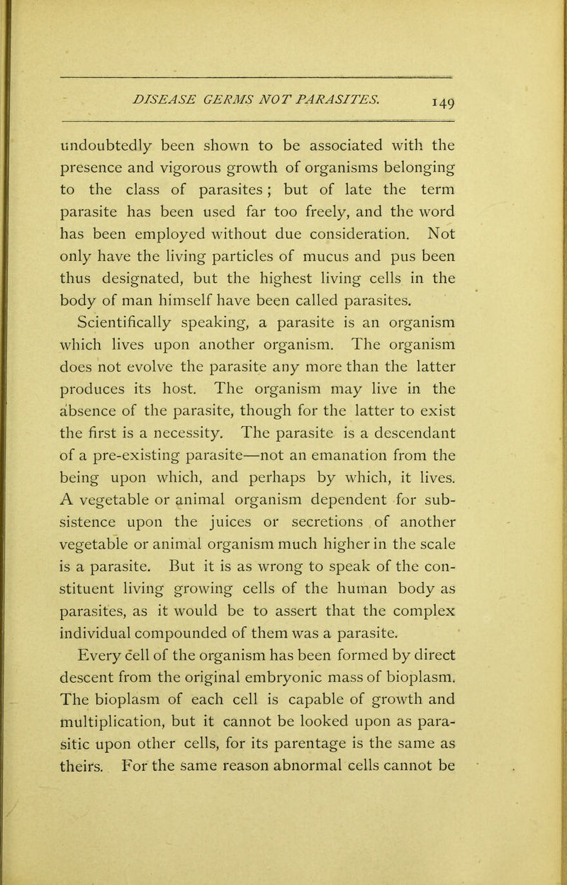 DISEASE GERMS NOT PARASITES. undoubtedly been shown to be associated with the presence and vigorous growth of organisms belonging to the class of parasites; but of late the term parasite has been used far too freely, and the word has been employed without due consideration. Not only have the living particles of mucus and pus been thus designated, but the highest living cells in the body of man himself have been called parasites. Scientifically speaking, a parasite is an organism which lives upon another organism. The organism does not evolve the parasite any more than the latter produces its host. The organism may live in the absence of the parasite, though for the latter to exist the first is a necessity. The parasite, is a descendant of a pre-existing parasite—not an emanation from the being upon which, and perhaps by which, it lives. A vegetable or animal organism dependent for sub- sistence upon the juices or secretions , of another vegetable or animal organism much higher in the scale is a parasite. But it is as wrong to speak of the con- stituent living growing cells of the human body as parasites, as it would be to assert that the complex individual compounded of them was a parasite. Every cell of the organism has been formed by direct descent from the original embryonic mass of bioplasm. The bioplasm of each cell is capable of growth and multiplication, but it cannot be looked upon as para- sitic upon other cells, for its parentage is the same as theirs. For the same reason abnormal cells cannot be