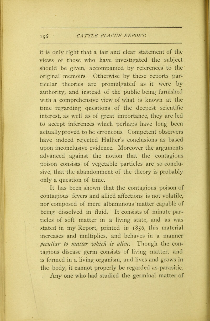 !56 it is only right that a fair and clear statement of the views of those who have investigated the subject should be given, accompanied by references to the original memoirs. Otherwise by these reports par- ticular theories are promulgated” as it were by authority, and instead of the public being furnished with a comprehensive view of what is known at the time regarding questions of the deepest scientific interest, as well as of great importance, they are led to accept inferences which perhaps have long been actually proved to be erroneous. Competent observers have indeed rejected Hallier’s conclusions as based upon inconclusive evidence. Moreover the arguments advanced against the notion that the contagious poison consists of vegetable particles are so conclu- sive, that the abandonment of the theory is probably only a question of time. It has been shown that the contagious poison of contagious fevers and allied affections is not volatile, nor composed of mere albuminous matter capable of being dissolved in fluid. It consists of minute par- ticles of soft matter in a living state, and as was stated in my Report, printed in 1856, this material increases and multiplies, and behaves in a manner peculiar to matter which is alive. Though the con- tagious disease germ consists of living matter, and is formed in a living organism, and lives and grows in the body, it cannot properly be regarded as parasitic. Any one who had studied the germinal matter of