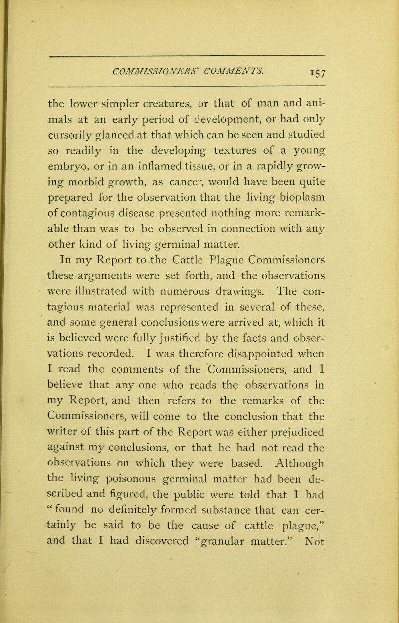 COMMISSIONERS' COMMENTS. the lower simpler creatures, or that of man and ani- mals at an early period of development, or had only cursorily glanced at that which can be seen and studied so readily in the developing textures of a young embryo, or in an inflamed tissue, or in a rapidly grow- ing morbid growth, as cancer, would have been quite prepared for the observation that the living bioplasm of contagious disease presented nothing more remark- able than was to be observed in connection with any other kind of living germinal matter. In my Report to the Cattle Plague Commissioners these arguments were set forth, and the observations were illustrated with numerous drawings. The con- tagious material was represented in several of these, and some general conclusions were arrived at, which it is believed were fully justified by the facts and obser- vations recorded. I was therefore disappointed when I read the comments of the Commissioners, and I believe that any one who reads the observations in my Report, and then refers to the remarks of the Commissioners, will come to the conclusion that the writer of this part of the Report was either prejudiced against my conclusions, or that he had not read the observations on which they were based. Although the living poisonous germinal matter had been de- scribed and figured, the public were told that 1 had “found no definitely formed substance that can cer- tainly be said to be the cause of cattle plague,” and that I had discovered “granular matter.” Not