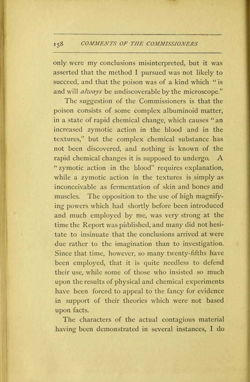 only were my conclusions misinterpreted, but it was asserted that the method I pursued was not likely to succeed, and that the poison was of a kind which “ is and will always be undiscoverable by the microscope.” The suggestion of the Commissioners is that the poison consists of some complex albuminoid matter, in a state of rapid chemical change, which causes “an increased zymotic action in the blood and in the textures,” but the complex chemical substance has not been discovered, and nothing is known of the rapid chemical changes it is supposed to undergo. A “ zymotic action in the blood” requires explanation, while a zymotic action in the textures is simply as inconceivable as fermentation of skin and bones and muscles. The opposition to the use of high magnify- ing powers which had shortly before been introduced and much employed by me, was very strong at the time the Report was published, and many did not hesi- tate to insinuate that the conclusions arrived at were due rather to the imagination than to investigation. Since that time, however, so many twenty-fifths have been employed, that it is quite needless to defend their use, while some of those who insisted so much upon the results of physical and chemical experiments have been forced to appeal to the fancy for evidence in support of their theories which were not based upon facts. The characters of the actual contagious material having been demonstrated in several instances, I do