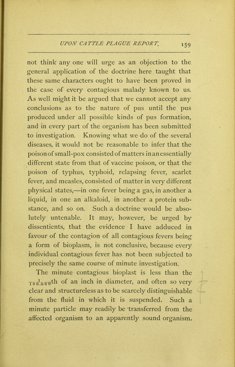 not think any one will urge as an objection to the general application of the doctrine here taught that these same characters ought to have been proved in the case of every contagious malady known to us. As well might it be argued that we cannot accept any conclusions as to the nature of pus until the pus produced under all possible kinds of pus formation, and in every part of the organism has been submitted to investigation. Knowing what we do of the several diseases, it would not be reasonable to infer that the poison of small-pox consisted of matters in an essentially different state from that of vaccine poison, or that the poison of typhus, typhoid, relapsing fever, scarlet fever, and measles, consisted of matter in very different physical states,—in one fever being a gas, in another a liquid, in one an alkaloid, in another a protein sub- stance, and so on. Such a doctrine would be abso- lutely untenable. It may, however, be urged by dissentients, that the evidence I have adduced in favour of the contagion of all contagious fevers being a form of bioplasm, is not conclusive, because every individual contagious fever has not been subjected to precisely the same course of minute investigation. The minute contagious bioplast is less than the To oyo oo-th of an inch in diameter, and often so very clear and structureless as to be scarcely distinguishable from the fluid in which it is suspended. Such a minute particle may readily be ’transferred from the affected organism to an apparently sound organism.