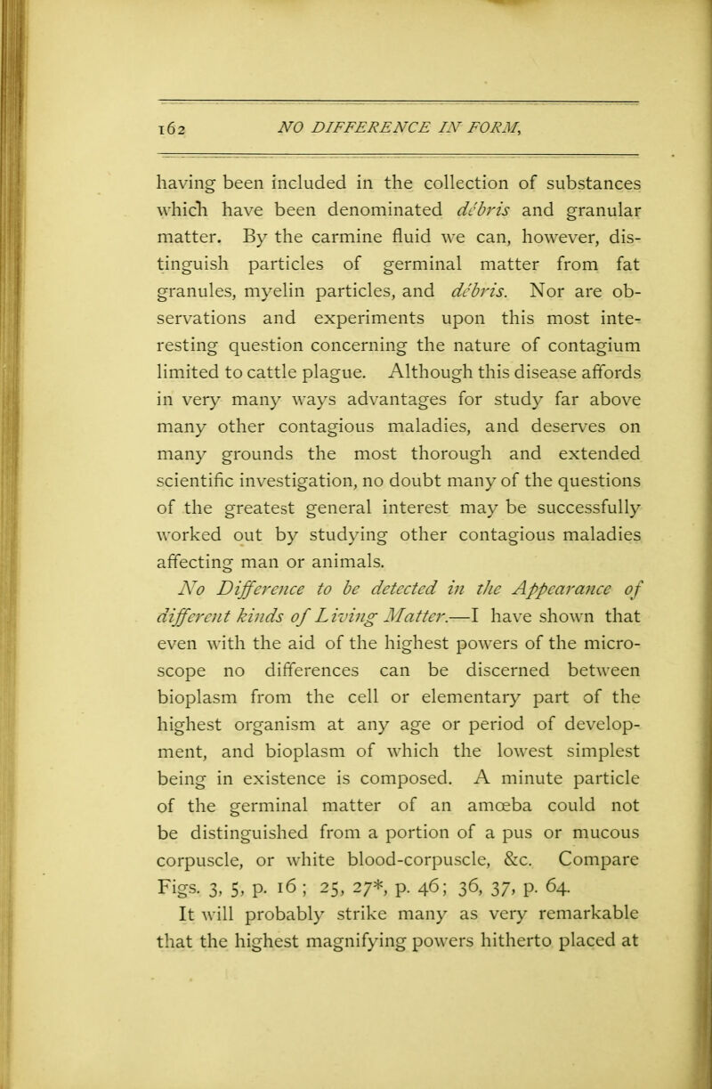 having been included in the collection of substances which have been denominated debris and granular matter. By the carmine fluid we can, however, dis- tinguish particles of germinal matter from fat granules, myelin particles, and debris. Nor are ob- servations and experiments upon this most inte- resting question concerning the nature of contagium limited to cattle plague. Although this disease affords in very many ways advantages for study far above many other contagious maladies, and deserves on many grounds the most thorough and extended scientific investigation, no doubt many of the questions of the greatest general interest may be successfully worked out by studying other contagious maladies affecting man or animals. No Difference to be detected in the Appearance of different kinds of Living Matter.—I have shown that even with the aid of the highest powers of the micro- scope no differences can be discerned between bioplasm from the cell or elementary part of the highest organism at any age or period of develop- ment, and bioplasm of which the lowest simplest being in existence is composed. A minute particle of the germinal matter of an amoeba could not be distinguished from a portion of a pus or mucous corpuscle, or white blood-corpuscle, &c. Compare Figs- 3- 5. P- 16; 25, 27* p. 46; 36, 37, p. 64. It will probably strike many as very remarkable that the highest magnifying powers hitherto placed at