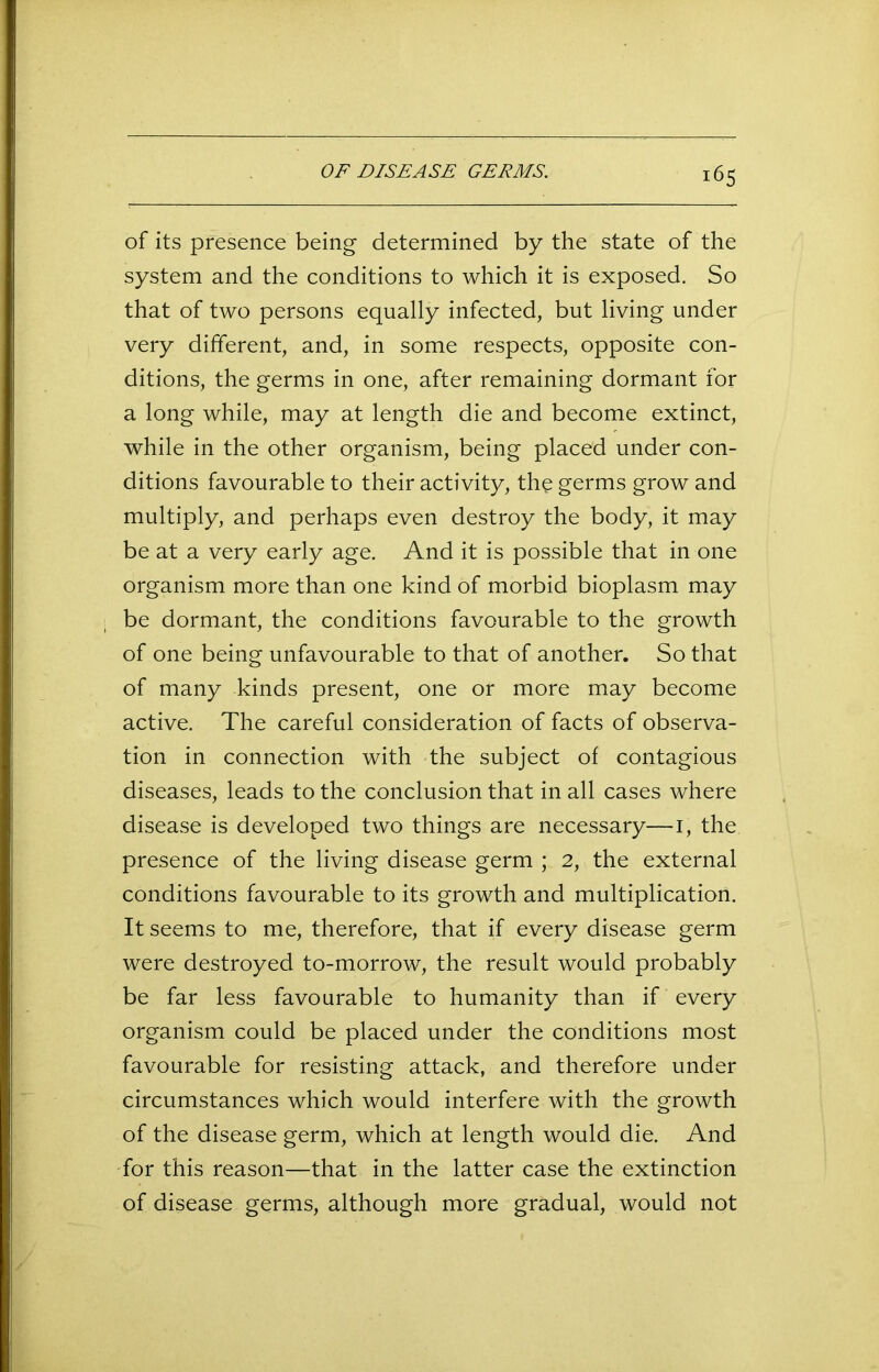 of its presence being determined by the state of the system and the conditions to which it is exposed. So that of two persons equally infected, but living under very different, and, in some respects, opposite con- ditions, the germs in one, after remaining dormant for a long while, may at length die and become extinct, while in the other organism, being placed under con- ditions favourable to their activity, the germs grow and multiply, and perhaps even destroy the body, it may be at a very early age. And it is possible that in one organism more than one kind of morbid bioplasm may be dormant, the conditions favourable to the growth of one being unfavourable to that of another. So that of many kinds present, one or more may become active. The careful consideration of facts of observa- tion in connection with the subject of contagious diseases, leads to the conclusion that in all cases where disease is developed two things are necessary—i, the presence of the living disease germ ; 2, the external conditions favourable to its growth and multiplication. It seems to me, therefore, that if every disease germ were destroyed to-morrow, the result would probably be far less favourable to humanity than if every organism could be placed under the conditions most favourable for resisting attack, and therefore under circumstances which would interfere with the growth of the disease germ, which at length would die. And for this reason—that in the latter case the extinction of disease germs, although more gradual, would not