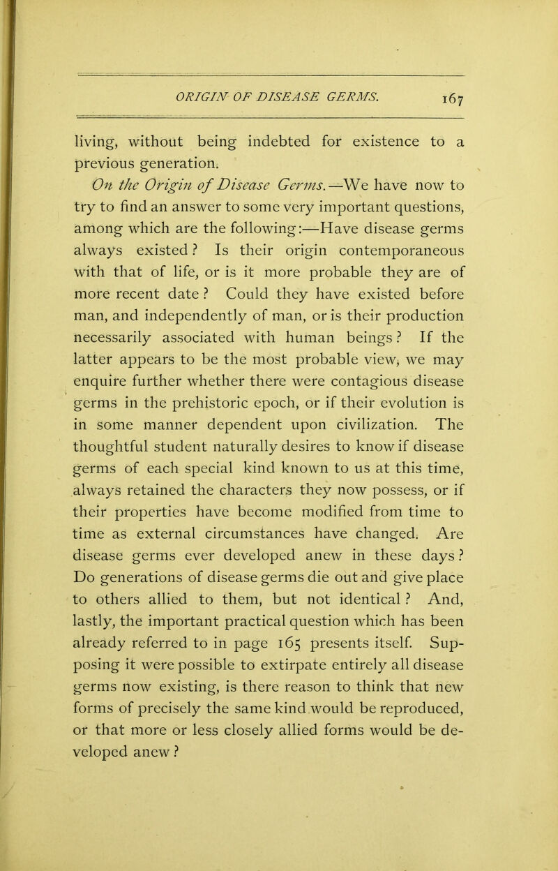 living, without being indebted for existence to a previous generation. On the Origin of Disease Germs. —We have now to try to find an answer to some very important questions, among which are the following:—Have disease germs always existed ? Is their origin contemporaneous with that of life, or is it more probable they are of more recent date ? Could they have existed before man, and independently of man, or is their production necessarily associated with human beings ? If the latter appears to be the most probable view* we may enquire further whether there were contagious disease germs in the prehistoric epoch, or if their evolution is in some manner dependent upon civilization. The thoughtful student naturally desires to know if disease germs of each special kind known to us at this time, always retained the characters they now possess, or if their properties have become modified from time to time as external circumstances have changed. Are disease germs ever developed anew in these days ? Do generations of disease germs die out and give place to others allied to them, but not identical ? And, lastly, the important practical question which has been already referred to in page 165 presents itself. Sup- posing it were possible to extirpate entirely all disease germs now existing, is there reason to think that new forms of precisely the same kind would be reproduced, or that more or less closely allied forms would be de- veloped anew ?