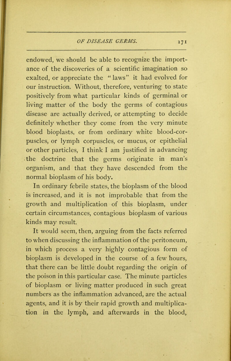 endowed, we should be able to recognize the import- ance of the discoveries of a scientific imagination so exalted, or appreciate the “ laws” it had evolved for our instruction. Without, therefore, venturing to state positively from what particular kinds of germinal or living matter of the body the germs of contagious disease are actually derived, or attempting to decide definitely whether they come from the very minute blood bioplasts, or from ordinary white blood-cor- puscles, or lymph corpuscles, or mucus, or epithelial or other particles, I think I am justified in advancing the doctrine that the germs originate in man’s organism, and that they have descended from the normal bioplasm of his body. In ordinary febrile states, the bioplasm of the blood is increased, and it is not improbable that from the growth and multiplication of this bioplasm, under certain circumstances, contagious bioplasm of various kinds may result. It would seem, then, arguing from the facts referred to when discussing the inflammation of the peritoneum, in which process a very highly contagious form of bioplasm is developed in the course of a few hours, that there can be little doubt regarding the origin of the poison in this particular case. The minute particles of bioplasm or living matter produced in such great numbers as the inflammation advanced, are the actual agents, and it is by their rapid growth and multiplica- tion in the lymph, and afterwards in the blood,