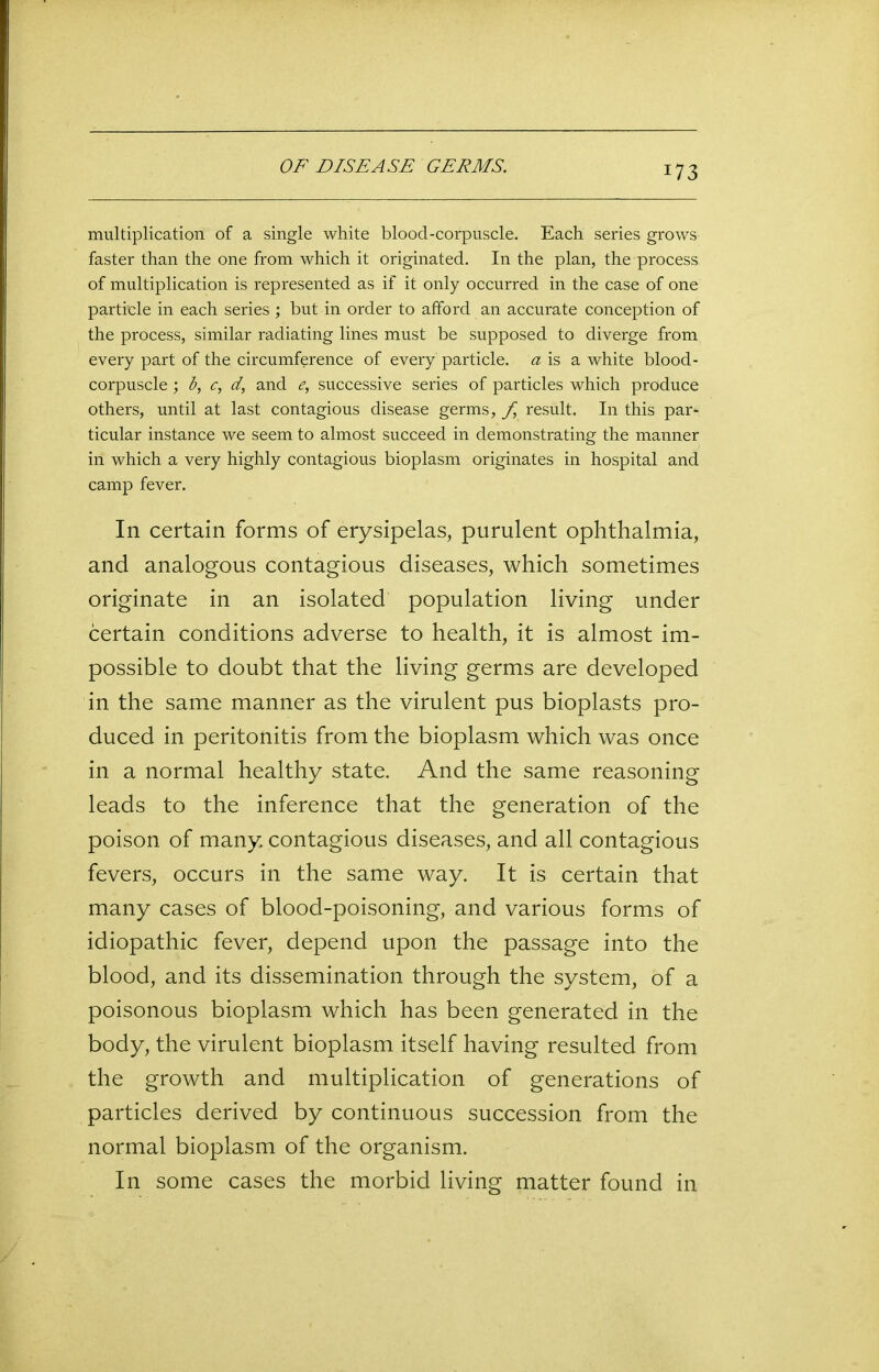multiplication of a single white blood-corpuscle. Each series grows faster than the one from which it originated. In the plan, the process, of multiplication is represented as if it only occurred in the case of one particle in each series ; but in order to afford an accurate conception of the process, similar radiating lines must be supposed to diverge from every part of the circumference of every particle, a is a white blood - corpuscle ; b, c, d, and e, successive series of particles which produce others, until at last contagious disease germs, f result. In this par- ticular instance we seem to almost succeed in demonstrating the manner in which a very highly contagious bioplasm originates in hospital and camp fever. In certain forms of erysipelas, purulent ophthalmia, and analogous contagious diseases, which sometimes originate in an isolated population living under certain conditions adverse to health, it is almost im- possible to doubt that the living germs are developed in the same manner as the virulent pus bioplasts pro- duced in peritonitis from the bioplasm which was once in a normal healthy state. And the same reasoning leads to the inference that the generation of the poison of many contagious diseases, and all contagious fevers, occurs in the same way. It is certain that many cases of blood-poisoning, and various forms of idiopathic fever, depend upon the passage into the blood, and its dissemination through the system, of a poisonous bioplasm which has been generated in the body, the virulent bioplasm itself having resulted from the growth and multiplication of generations of particles derived by continuous succession from the normal bioplasm of the organism. In some cases the morbid living matter found in