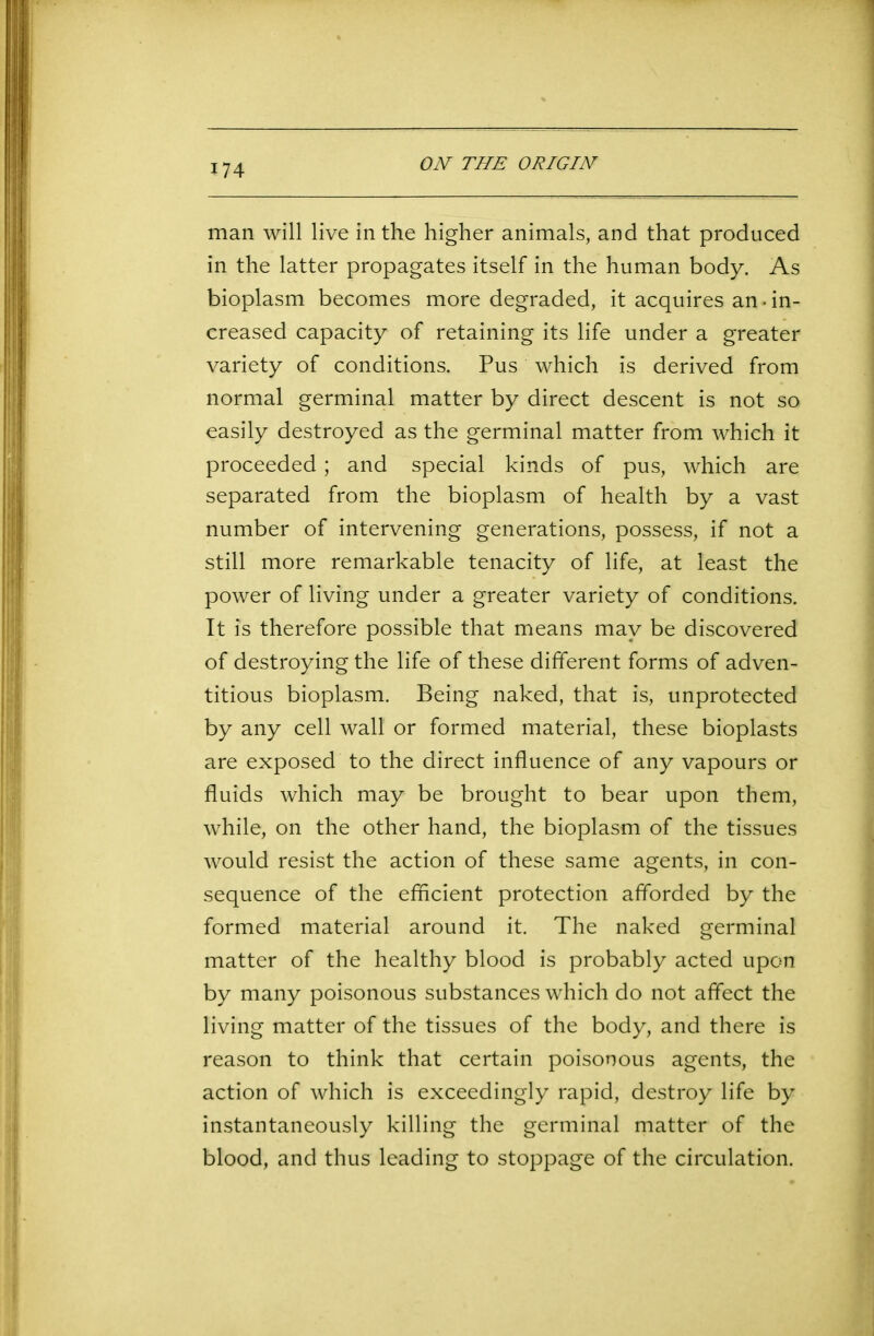 man will live in the higher animals, and that produced in the latter propagates itself in the human body. As bioplasm becomes more degraded, it acquires an-in- creased capacity of retaining its life under a greater variety of conditions. Pus which is derived from normal germinal matter by direct descent is not so easily destroyed as the germinal matter from which it proceeded; and special kinds of pus, which are separated from the bioplasm of health by a vast number of intervening generations, possess, if not a still more remarkable tenacity of life, at least the power of living under a greater variety of conditions. It is therefore possible that means may be discovered of destroying the life of these different forms of adven- titious bioplasm. Being naked, that is, unprotected by any cell wall or formed material, these bioplasts are exposed to the direct influence of any vapours or fluids which may be brought to bear upon them, while, on the other hand, the bioplasm of the tissues would resist the action of these same agents, in con- sequence of the efficient protection afforded by the formed material around it. The naked germinal matter of the healthy blood is probably acted upon by many poisonous substances which do not affect the living matter of the tissues of the body, and there is reason to think that certain poisonous agents, the action of which is exceedingly rapid, destroy life by instantaneously killing the germinal matter of the blood, and thus leading to stoppage of the circulation.