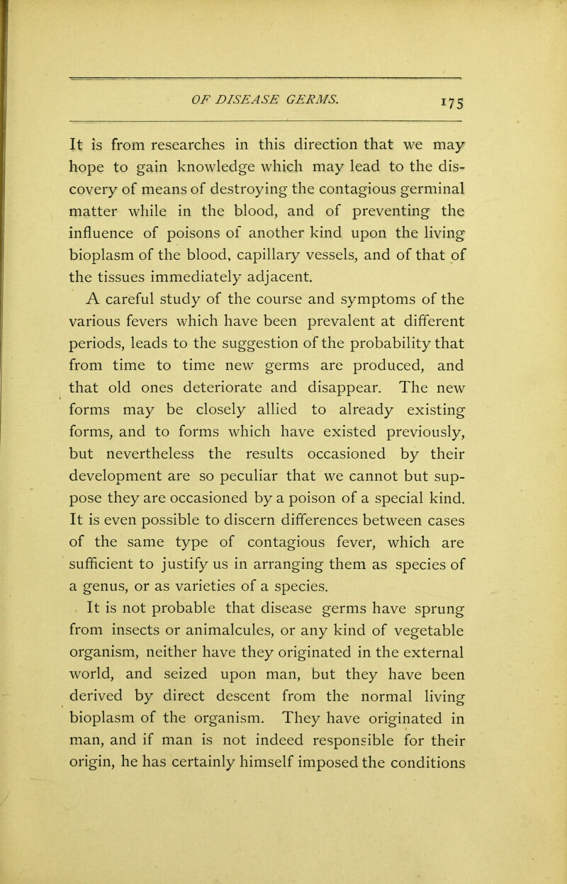 *75 It is from researches in this direction that we may hope to gain knowledge which may lead to the dis- covery of means of destroying the contagious germinal matter while in the blood, and of preventing the influence of poisons of another kind upon the living bioplasm of the blood, capillary vessels, and of that of the tissues immediately adjacent. A careful study of the course and symptoms of the various fevers which have been prevalent at different periods, leads to the suggestion of the probability that from time to time new germs are produced, and that old ones deteriorate and disappear. The new forms may be closely allied to already existing forms, and to forms which have existed previously, but nevertheless the results occasioned by their development are so peculiar that we cannot but sup- pose they are occasioned by a poison of a special kind. It is even possible to discern differences between cases of the same type of contagious fever, which are sufficient to justify us in arranging them as species of a genus, or as varieties of a species. It is not probable that disease germs have sprung from insects or animalcules, or any kind of vegetable organism, neither have they originated in the external world, and seized upon man, but they have been derived by direct descent from the normal living bioplasm of the organism. They have originated in man, and if man is not indeed responsible for their origin, he has certainly himself imposed the conditions