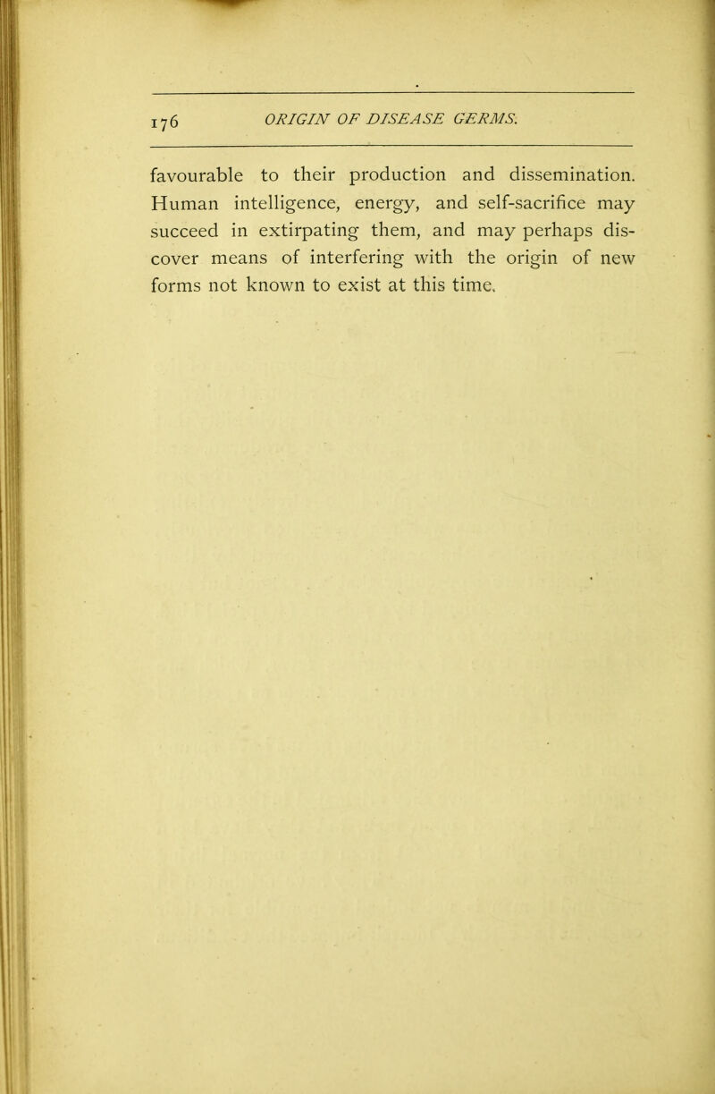 favourable to their production and dissemination. Human intelligence, energy, and self-sacrifice may succeed in extirpating them, and may perhaps dis- cover means of interfering with the origin of new forms not known to exist at this time.