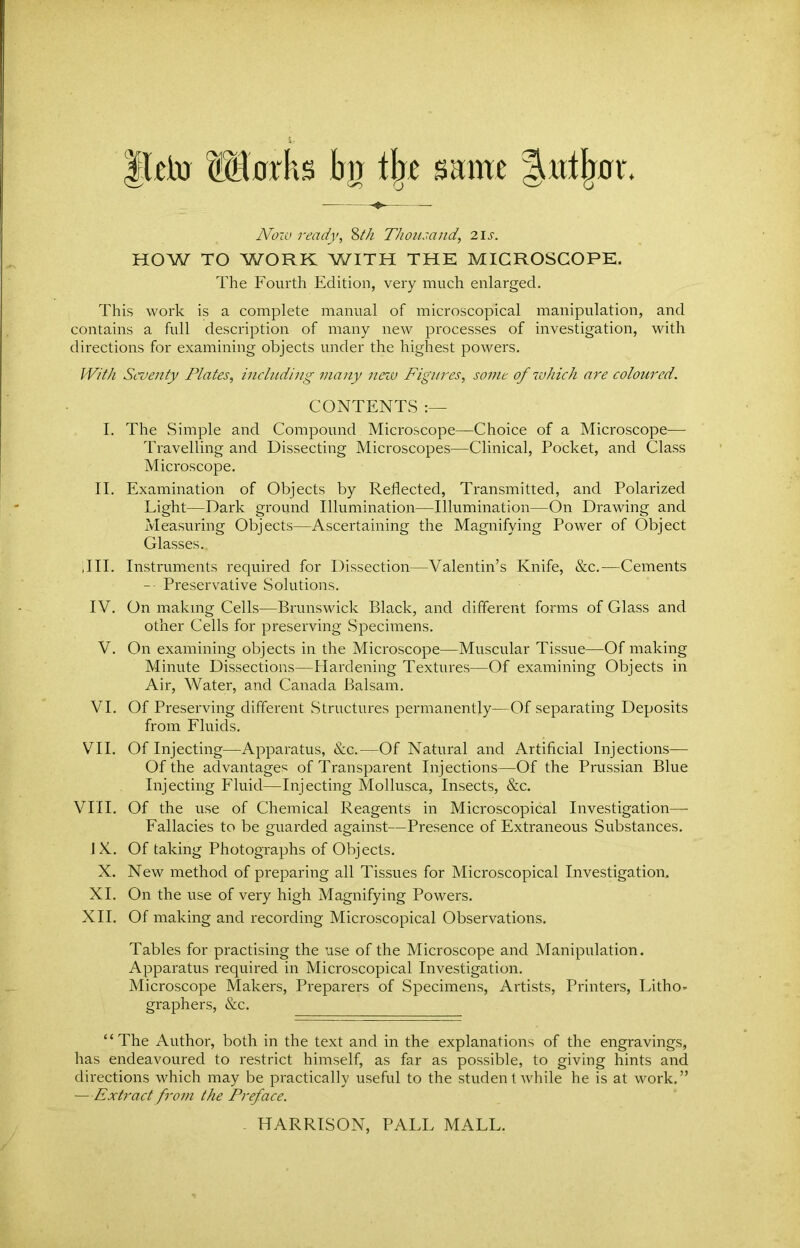 Ilcto Marks kjj the same |m%r Now ready, 8th Thousand, 2Ij. HOW TO WORK WITH THE MICROSCOPE. The Fourth Edition, very much enlarged. This work is a complete manual of microscopical manipulation, and contains a full description of many new processes of investigation, with directions for examining objects under the highest powers. With Seventy Plates, including many new Figures, some of which are coloured. CONTENTS :— I. The Simple and Compound Microscope—Choice of a Microscope— Travelling and Dissecting Microscopes—Clinical, Pocket, and Class Microscope. II. Examination of Objects by Reflected, Transmitted, and Polarized Light—Dark ground Illumination—Illumination—On Drawing and Measuring Objects—Ascertaining the Magnifying Power of Object Glasses.. ,111. Instruments required for Dissection—Valentin’s Knife, &c.—Cements - Preservative Solutions. IV. On making Cells—Brunswick Black, and different forms of Glass and other Cells for preserving Specimens. V. On examining objects in the Microscope—Muscular Tissue—Of making Minute Dissections—Hardening Textures—Of examining Objects in Air, Water, and Canada Balsam. VI. Of Preserving different Structures permanently—Of separating Deposits from Fluids. VII. Of Injecting—Apparatus, &c.—Of Natural and Artificial Injections— Of the advantages of Transparent Injections—Of the Prussian Blue Injecting Fluid—Injecting Mollusca, Insects, &c. VIII. Of the use of Chemical Reagents in Microscopical Investigation— Fallacies to be guarded against—Presence of Extraneous Substances. JX. Of taking Photographs of Objects. X. New method of preparing all Tissues for Microscopical Investigation. XI. On the use of very high Magnifying Powers. XII. Of making and recording Microscopical Observations. Tables for practising the use of the Microscope and Manipulation. Apparatus required in Microscopical Investigation. Microscope Makers, Preparers of Specimens, Artists, Printers, Litho* graphers, &c. ‘ ‘ The Author, both in the text and in the explanations of the engravings, has endeavoured to restrict himself, as far as possible, to giving hints and directions which may be practically useful to the student while he is at work.” —Extract from the Preface. HARRISON, PALL MALL.
