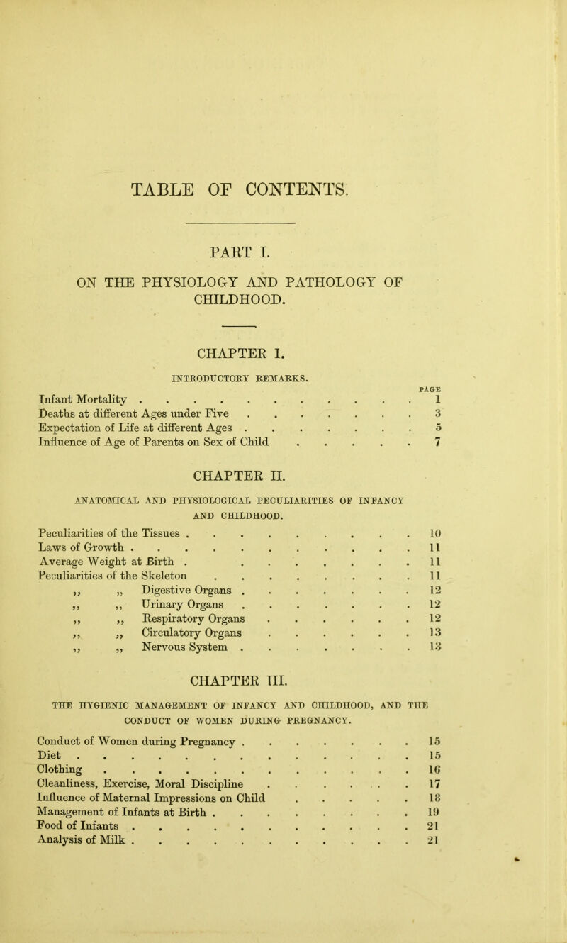 PART I. ON THE PHYSIOLOGY AND PATHOLOGY OF CHILDHOOD. CHAPTER I. INTRODUCTORY REMARKS. PAGE Infant Mortality 1 Deaths at different Ages under Five 3 Expectation of Life at different Ages 5 Influence of Age of Parents on Sex of Child 7 CHAPTER II. ANATOMICAL AND PHYSIOLOGICAL PECULIARITIES OF INFANCY AND CHILDHOOD. Peculiarities of the Tissues ..... 10 Laws of Growth ....... . 11 Average Weight at Birth . ... 11 Peculiarities of the Skeleton .... 11 ,, „ Digestive Organs . 12 ,, ,, Urinary Organs 12 ,, ,, Respiratory Organs 12 ,, „ Circulatory Organs 13 ,, „ Nervous System . . 13 CHAPTER III. THE HYGIENIC MANAGEMENT OF INFANCY AND CHILDHOOD, AND THE CONDUCT OF WOMEN DURING PREGNANCY. Conduct of Women during Pregnancy .15 Diet ............. 15 Clothing 16 Cleanliness, Exercise, Moral Discipline . . . . .17 Influence of Maternal Impressions on Child . . . . .18 Management of Infants at Birth 19 Food of Infants 21 Analysis of Milk 21