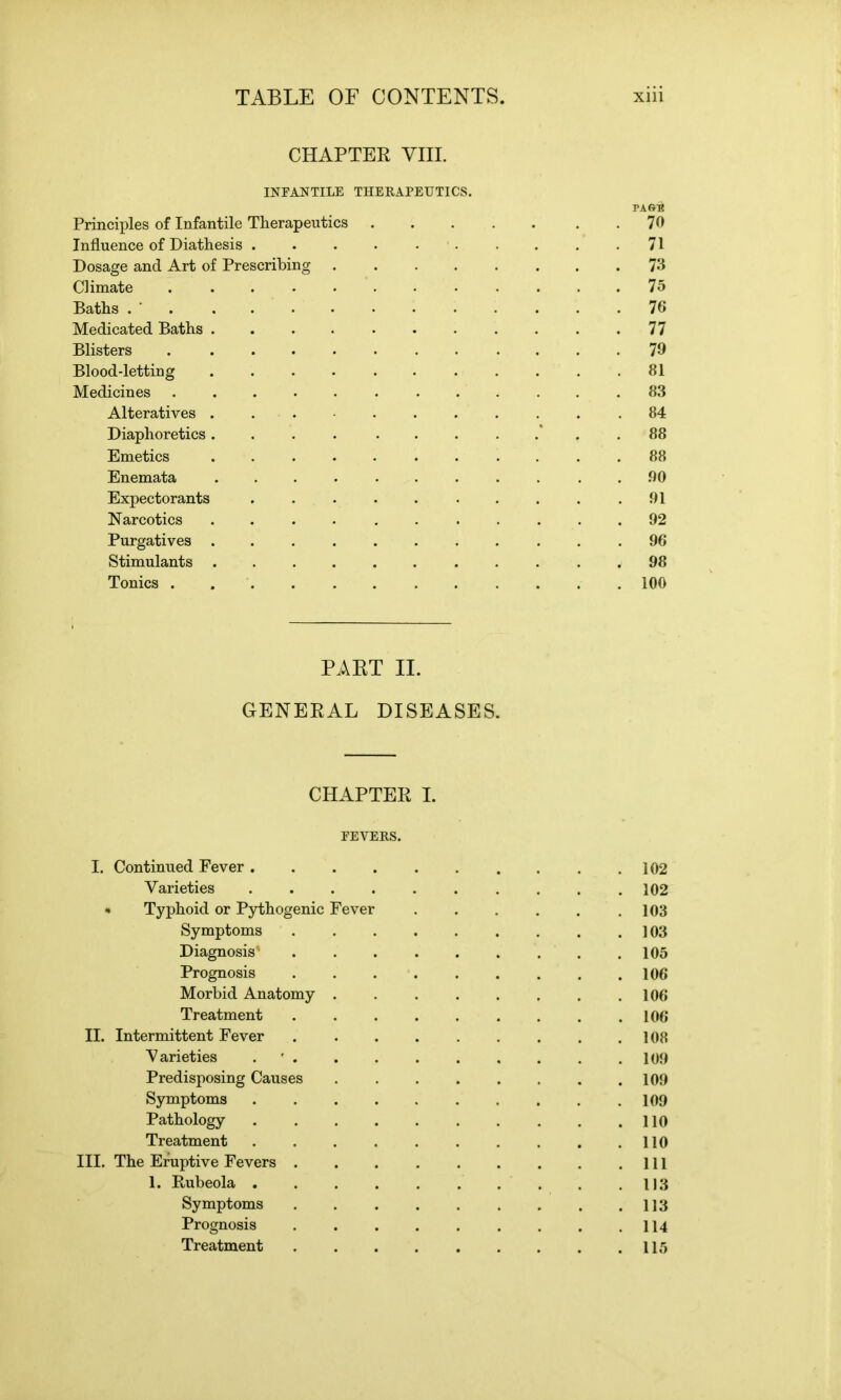 CHAPTER VIII. INFANTILE THERAPEUTICS. packb Principles of Infantile Therapeutics . . . . . . .70 Influence of Diathesis .......... 71 Dosage and Art of Prescribing 73 Climate ............ 75 Baths . 76 Medicated Baths 77 Blisters 79 Blood-letting 81 Medicines 83 Alteratives ... .84 Diaphoretics.... ....... 88 Emetics 88 Enemata ........... 90 Expectorants .......... 91 Narcotics 92 Purgatives 96 Stimulants 98 Tonics ............ 100 PART II. GENERAL DISEASES. CHAPTER I. FEVERS. I. Continued Fever 102 Varieties .......... 102 * Typhoid or Pythogenic Fever . . . . . .103 Symptoms 103 Diagnosis' ......... 105 Prognosis 106 Morbid Anatomy 106 Treatment 106 II. Intermittent Fever 108 Varieties 109 Predisposing Causes 109 Symptoms 109 Pathology . .110 Treatment . . 110 III. The Eruptive Fevers Ill 1. Rubeola 1)3 Symptoms . 113 Prognosis 114