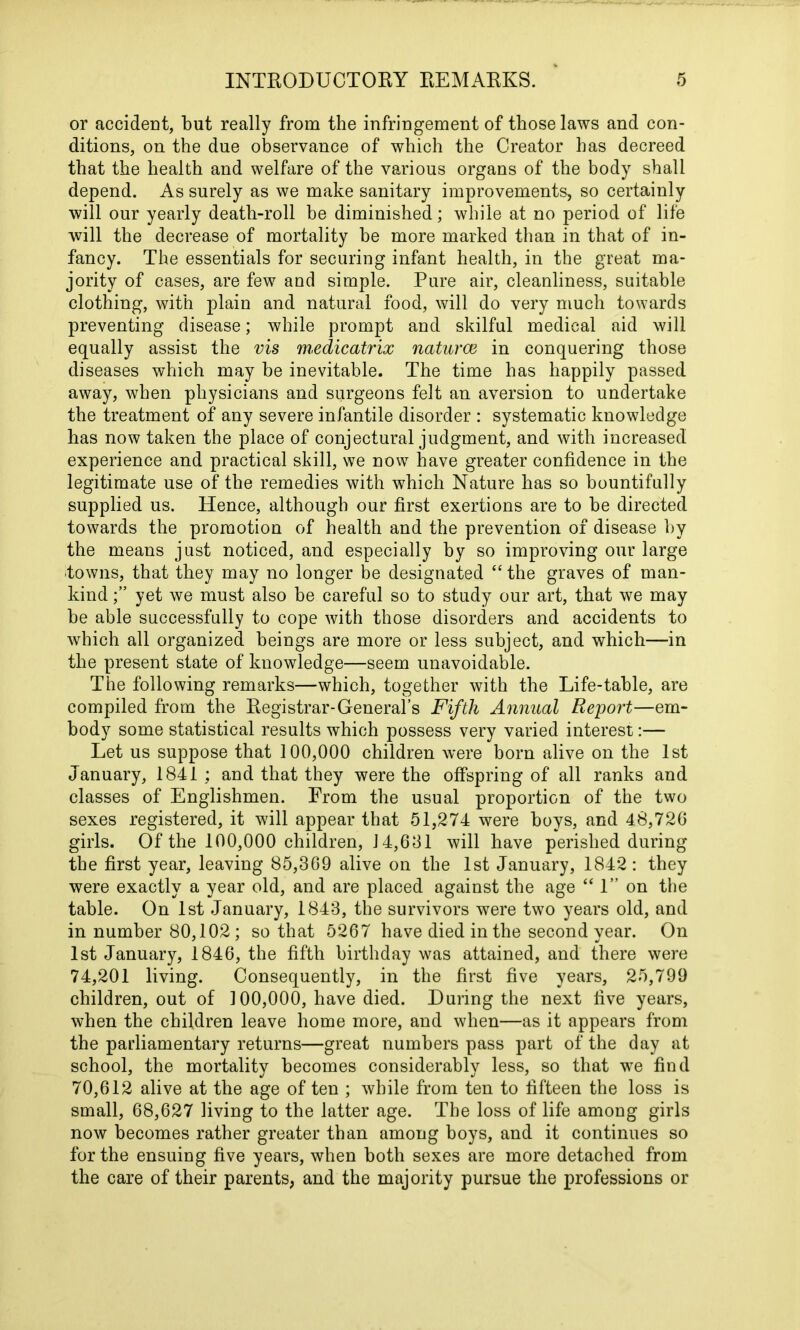 or accident, but really from the infringement of those laws and con- ditions, on the due observance of which the Creator has decreed that the health and welfare of the various organs of the body shall depend. As surely as we make sanitary improvements, so certainly will our yearly death-roll be diminished; while at no period of life will the decrease of mortality be more marked than in that of in- fancy. The essentials for securing infant health, in the great ma- jority of cases, are few and simple. Pure air, cleanliness, suitable clothing, with plain and natural food, will do very much towards preventing disease; while prompt and skilful medical aid will equally assist the vis medicatrix natures in conquering those diseases which may be inevitable. The time has happily passed away, when physicians and surgeons felt an aversion to undertake the treatment of any severe infantile disorder : systematic knowledge has now taken the place of conjectural judgment, and with increased experience and practical skill, we now have greater confidence in the legitimate use of the remedies with which Nature has so bountifully supplied us. Hence, although our first exertions are to be directed towards the promotion of health and the prevention of disease by the means just noticed, and especially by so improving our large towns, that they may no longer be designated “ the graves of man- kind yet we must also be careful so to study our art, that we may be able successfully to cope with those disorders and accidents to which all organized beings are more or less subject, and which—in the present state of knowledge—seem unavoidable. The following remarks—which, together with the Life-table, are compiled from the Registrar-General’s Fifth Annual Report—em- body some statistical results which possess very varied interest:— Let us suppose that 100,000 children were born alive on the 1st January, 1841 ; and that they were the offspring of all ranks and classes of Englishmen. From the usual proportion of the two sexes registered, it will appear that 51,274 were boys, and 48,726 girls. Of the 100,000 children, J 4,601 will have perished during the first year, leaving 85,369 alive on the 1st January, 1842: they were exactly a year old, and are placed against the age “ 1” on the table. On 1st January, 1843, the survivors were two years old, and in number 80,102 ; so that 5267 have died in the second year. On 1st January, 1846, the fifth birthday was attained, and there were 74,201 living. Consequently, in the first five years, 25,799 children, out of 100,000, have died. During the next five years, when the children leave home more, and when—as it appears from the parliamentary returns—great numbers pass part of the day at school, the mortality becomes considerably less, so that w7e find 70,612 alive at the age of ten ; while from ten to fifteen the loss is small, 68,627 living to the latter age. The loss of life among girls now becomes rather greater than among boys, and it continues so for the ensuing five years, when both sexes are more detached from the care of their parents, and the majority pursue the professions or