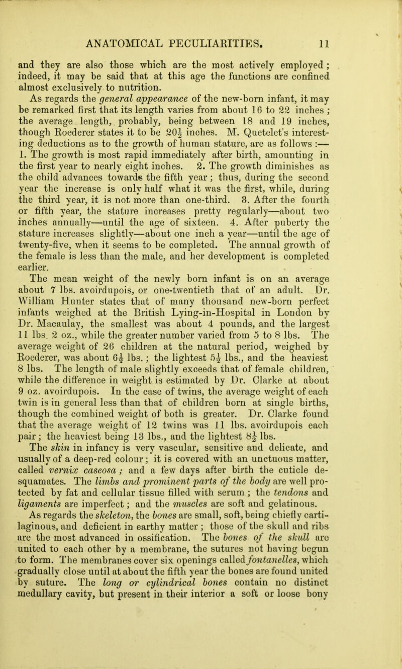 and they are also those which are the most actively employed ; indeed, it may be said that at this age the functions are confined almost exclusively to nutrition. As regards the general appearance of the new-horn infant, it may he remarked first that its length varies from about 16 to 22 inches ; the average length, probably, being between 18 and 19 inches, though Roederer states it to be 20J inches. M. Quetelet’s interest- ing deductions as to the growth of human stature, are as follows 1. The growth is most rapid immediately after birth, amounting in the first year to nearly eight inches. 2. The growth diminishes as the child advances towards the fifth year; thus, during the second year the increase is only half what it was the first, while, during the third year, it is not more than one-third. 3. After the fourth or fifth year, the stature increases pretty regularly—about two inches annually—until the age of sixteen. 4. After puberty the stature increases slightly—about one inch a year—until the age of twenty-five, when it seems to he completed. The annual growth of the female is less than the male, and her development is completed earlier. The mean weight of the newly horn infant is on an average about 7 lbs. avoirdupois, or one-twentieth that of an adult. Ur. William Hunter states that of many thousand new-horn perfect infants weighed at the British Lying-in-Hospital in London by Dr. Macaulay, the smallest was about 4 pounds, and the largest 11 lbs. 2 oz., while the greater number varied from 5 to 8 lbs. The average weight of 26 children at the natural period, weighed by Roederer, was about 6^ lbs.; the lightest 5^ lbs., and the heaviest 8 lbs. The length of male slightly exceeds that of female children, while the difference in weight is estimated by Dr. Clarke at about 9 oz. avoirdupois. In the case of twins, the average weight of each twin is in general less than that of children born at single births, though the combined weight of both is greater. Dr. Clarke found that the average weight of 12 twins was 11 lbs. avoirdupois each pair; the heaviest being 13 lbs., and the lightest 8J- lbs. The skin in infancy is very vascular, sensitive and delicate, and usually of a deep-red colour; it is covered with an unctuous matter, called vernix caseosa; and a few days after birth the cuticle de- squamates. The limbs and prominent parts of the body are well pro- tected by fat and cellular tissue filled with serum ; the tendons and ligaments are imperfect; and the muscles are soft and gelatinous. As regards the skeleton, the bones are small, soft, being chiefly carti- laginous, and deficient in earthy matter ; those of the skull and ribs are the most advanced in ossification. The bones of the skull are united to each other by a membrane, the sutures not having begun to form. The membranes cover six openings called fontanelles, which gradually close until at about the fifth year the bones are found united by suture. The long or cylindrical bones contain no distinct medullary cavity, but present in their interior a soft or loose bony