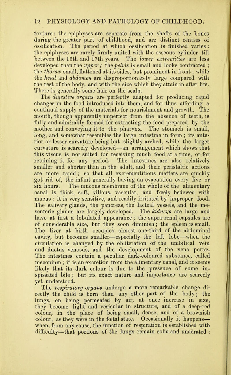 texture: the epiphyses are separate from the shafts of the hones during the greater part of childhood, and are distinct centres of ossification. The period at -which ossification is finished varies : the epiphyses are rarely firmly united with the osseous cylinder till between the 16th and 17th years. The lower extremities are less developed than the upper ; the pelvis is small and looks contracted ; the thorax small, flattened at its sides, but prominent in front; while the head and abdomen are disproportionately large compared with the rest of the body, and with the size which they attain in after life. There is generally some hair on the scalp. The digestive organs are perfectly adapted for producing rapid changes in the food introduced into them, and for thus affording a continual supply of the materials for nourishment and growth. The mouth, though apparently imperfect from the absence of teeth, is fully and admirably formed for extracting the food prepared by the mother and conveying it to the pharynx. The stomach is small, long, and somewhat resembles the large intestine in form ; its ante- rior or lesser curvature being but slightly arched, while the larger curvature is scarcely developed—an arrangement which shows that this viscus is not suited for receiving much food at a time, or for retaining it for any period. The intestines are also relatively smaller and shorter than in the adult, and their peristaltic actions are more rapid; so that all excrementitious matters are quickly got rid of, the infant generally having an evacuation every five or six hours. The mucous membrane of the whole of the alimentary canal is thick, soft, villous, vascular, and freely bedewed wfith mucus : it is very sensitive, and readily irritated by improper food. The salivary glands, the pancreas, the lacteal vessels, and the me- senteric glands are largely developed. The kidneys are large and have at first a lobulated appearance; the supra-renal capsules are of considerable size, but they soon diminish; the spleen is small. The liver at birth occupies almost one-third of the abdominal cavity, but becomes smaller—especially the left lobe—when the circulation is changed by the obliteration of the umbilical vein and ductus venosus, and the development of the vena portse. The intestines contain a peculiar dark-coloured substance, called meconium ; it is an excretion from the alimentary canal, and it seems likely that its dark colour is due to the presence of some in- spissated bile; but its exact nature and importance are scarcely yet understood. The respiratory organs undergo a more remarkable change di- rectly the child is horn than any other part of the body; the lungs, on being permeated by air, at once increase in size, they become light and vesicular in structure, and of a deep-red colour, in the place of being small, dense, and of a brownish colour, as they were in the foetal state. Occasionally it happens— when, from any cause, the function of respiration is established with difficulty—that portions of the lungs remain solid and unaerated :