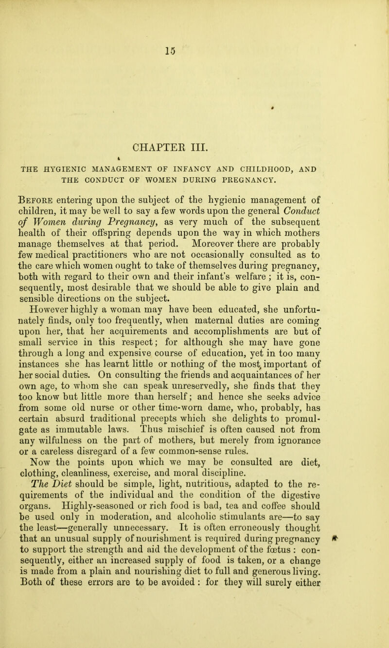 CHAPTER III. % THE HYGIENIC MANAGEMENT OF INFANCY AND CHILDHOOD, AND THE CONDUCT OF WOMEN DURING PREGNANCY. Before entering upon the subject of the hygienic management of children, it may be well to say a few words upon the general Conduct of Women during Pregnancy, as very much of the subsequent health of their offspring depends upon the way in which mothers manage themselves at that period. Moreover there are probably few medical practitioners who are not occasionally consulted as to the care which women ought to take of themselves during pregnancy, both with regard to their own and their infant’s welfare ; it is, con- sequently, most desirable that we should be able to give plain and sensible directions on the subject. However highly a woman may have been educated, she unfortu- nately finds, only too frequently, when maternal duties are coming upon her, that her acquirements and accomplishments are but of small service in this respect; for although she may have gone through a long and expensive course of education, yet in too many instances she has learnt little or nothing of the most, important of her social duties. On consulting the friends and acquaintances of her own age, to whom she can speak unreservedly, she finds that they too know but little more than herself; and hence she seeks advice from some old nurse or other time-worn dame, who, probably, has certain absurd traditional precepts which she delights to promul- gate as immutable laws. Thus mischief is often caused not from any wilfulness on the part of mothers, but merely from ignorance or a careless disregard of a few common-sense rules. Now the points upon which we may be consulted are diet, clothing, cleanliness, exercise, and moral discipline. The Diet should be simple, light, nutritious, adapted to the re- quirements of the individual and the condition of the digestive organs. Highly-seasoned or rich food is bad, tea and coffee should be used only in moderation, and alcoholic stimulants are—to say the least—generally unnecessary. It is often erroneously thought that an unusual supply of nourishment is required during pregnancy * to support the strength and aid the development of the foetus : con- sequently, either an increased supply of food is taken, or a change is made from a plain and nourishing diet to full and generous living. Both of these errors are to be avoided : for they will surely either