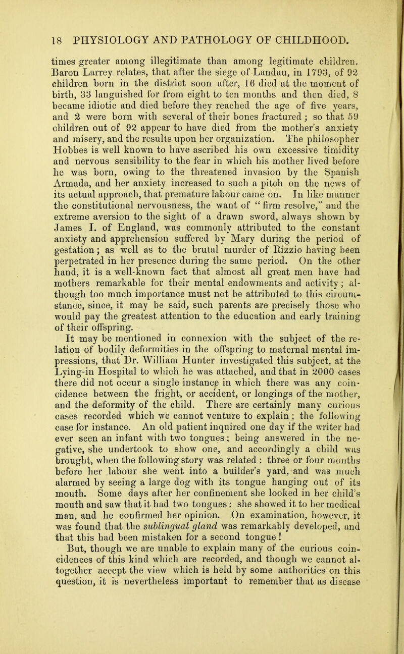 times greater among illegitimate than among legitimate children. Baron Larrey relates, that after the siege of Landau, in 1793, of 92 children horn in the district soon after, 16 died at the moment of birth, 33 languished for from eight to ten months and then died, 8 became idiotic and died before they reached the age of five years, and 2 were horn with several of their hones fractured; so that 59 children out of 92 appear to have died from the mothers anxiety and misery, and the results upon her organization. The philosopher Hobbes is well known to have ascribed his own excessive timidity and nervous sensibility to the fear in which his mother lived before he was born, owing to the threatened invasion by the Spanish Armada, and her anxiety increased to such a pitch on the news of its actual approach, that premature labour came on. In like manner the constitutional nervousness, the want of “ firm resolve,” and the extreme aversion to the sight of a drawn sword, always shown by James I. of England, was commonly attributed to the constant anxiety and apprehension suffered by Mary during the period of gestation; as well as to the brutal murder of Kizzio having been perpetrated in her presence during the same period. On the other hand, it is a well-known fact that almost all great men have had mothers remarkable for their mental endowments and activity; al- though too much importance must not be attributed to this circum- stance, since, it may be said, such parents are precisely those who would pay the greatest attention to the education and early training of their offspring. It may be mentioned in connexion with the subject of the re- lation of bodily deformities in the offspring to maternal mental im- pressions, that Dr. William Hunter investigated this subject, at the Lying-in Hospital to which he was attached, and that in 2000 cases there did not occur a single instance in which there was any coin- cidence between the fright, or accident, or longings of the mother, and the deformity of the child. There are certainly many curious cases recorded which we cannot venture to explain; the following case for instance. An old patient inquired one day if the writer had ever seen an infant with two tongues; being answered in the ne- gative, she undertook to show one, and accordingly a child was brought, when the following story was related : three or four months before her labour she went into a builder’s yard, and was much alarmed by seeing a large dog with its tongue hanging out of its mouth. Some days after her confinement she looked in her child's mouth and saw that it had two tongues: she showed it to her medical man, and he confirmed her opinion. On examination, however, it was found that the sublingual gland was remarkably developed, and that this had been mistaken for a second tongue ! But, though we are unable to explain many of the curious coin- cidences of this kind which are recorded, and though we cannot al- together accept the view which is held by some authorities on this question, it is nevertheless important to remember that as disease