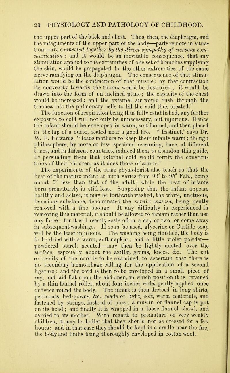 the upper part of the back and chest. Thus, then, the diaphragm, and the integuments of the upper part of the body—parts remote in situa- tion—are connected together by the direct sympathy of nervous com- munication; and it would be an inevitable consequence, that any stimulation applied to the extremities of one set of branches supplying the skin, would be propagated to the other extremities of the same nerve ramifying on the diaphragm. The consequence of that stimu- lation would be the contraction of that muscle; by that contraction its convexity towards the thorax would be destroyed ; it would be drawn into the form of an inclined plane ; the capacity of the chest would be increased; and the external air would rush through the trachea into the pulmonary cells to fill the void thus created.” The function of respiration being thus fully established, any further exposure to cold will not only be unnecessary, but injurious. Hence the infant should be enveloped in warm, soft flannel, and then placed in the lap of a nurse, seated near a good fire. “ Instinct,” says Dr. W. F. Edwards, “ leads mothers to keep their infants warm ; though philosophers, by more or less specious reasoning, have, at different times, and in different countries, induced them to abandon this guide, by persuading them that external cold would fortify the constitu- tions of their children, as it does those of adults.” The experiments of the same physiologist also teach us that the heat of the mature infant at birth varies from 93° to 95° Pah., being about 5° less than that of the adult; while the heat of infants born prematurely is still less. Supposing that the infant appears healthy and active, it may be forthwith washed, the white, unctuous, tenacious substance, denominated the vernix caseosa, being gently removed with a fine sponge. If any difficulty is experienced in removing this material, it should be allowed to remain rather than use any force: for it will readily scale off in a day or two, or come away in subsequent washings. If soap be used, glycerine or Castille soap will be the least injurious. The washing being finished, the body is to be dried with a warm, soft napkin ; and a little violet powder— powdered starch scented—may then be lightly dusted over the surface, especially about the axillae, groins, knees, &c. The cut extremity of the cord is to he examined, to ascertain that there is no secondary haemorrhage calling for the application of a second ligature; and the cord is then to be enveloped in a small piece of rag, and laid flat upon the abdomen, in which position it is retained by a thin flannel roller, about four inches wide, gently applied once or twice round the body. The infant is then dressed in long shirts, petticoats, bed-gowns, Ac., made of light, soft, warm materials, and fastened by strings, instead of pins ; a muslin or flannel cap is put on its head ; and finally it is wrapped in a loose flannel shawl, and carried to its mother. With regard to premature or very weakly children, it may be better that they should not be dressed for a few hours: and in that case they should be kept in a cradle near the fire, the body and limbs being thoroughly enveloped in cotton wool.