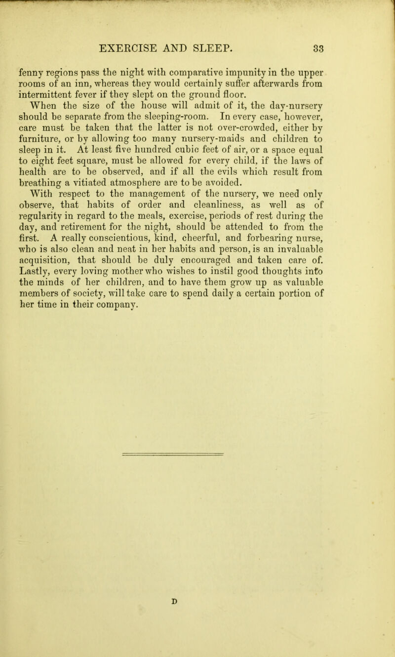 fenny regions pass the night with comparative impunity in the upper rooms of an inn, whereas they would certainly suffer afterwards from intermittent fever if they slept on the ground floor. When the size of the house will admit of it, the day-nursery should be separate from the sleeping-room. In every case, however, care must be taken that the latter is not over-crowded, either by furniture, or by allowing too many nursery-maids and children to sleep in it. At least five hundred cubic feet of air, or a space equal to eight feet square, must he allowed for every child, if the laws of health are to be observed, and if all the evils which result from breathing a vitiated atmosphere are to he avoided. With respect to the management of the nursery, we need only observe, that habits of order and cleanliness, as well as of regularity in regard to the meals, exercise, periods of rest during the day, and retirement for the night, should be attended to from the first. A really conscientious, kind, cheerful, and forbearing nurse, who is also clean and neat in her habits and person, is an invaluable acquisition, that should be duly encouraged and taken care of. Lastly, every loving mother who wishes to instil good thoughts into the minds of her children, and to have them grow up as valuable members of society, will take care to spend daily a certain portion of her time in their company. D