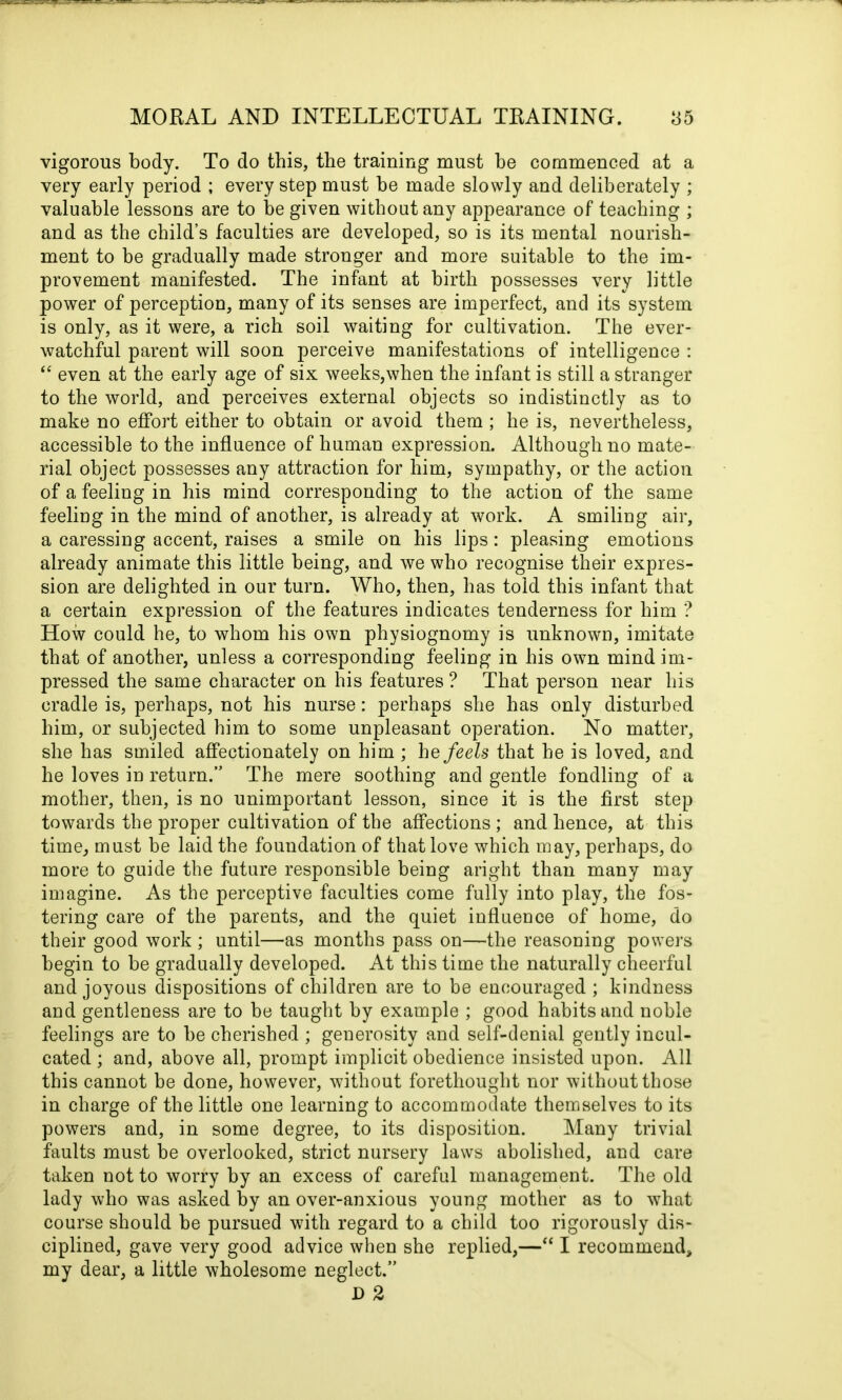 vigorous body. To do this, the training must be commenced at a very early period ; every step must be made slowly and deliberately ; valuable lessons are to be given without any appearance of teaching ; and as the child’s faculties are developed, so is its mental nourish- ment to be gradually made stronger and more suitable to the im- provement manifested. The infant at birth possesses very little power of perception, many of its senses are imperfect, and its system is only, as it were, a rich soil waiting for cultivation. The ever- watchful parent will soon perceive manifestations of intelligence : “ even at the early age of six weeks,when the infant is still a stranger to the world, and perceives external objects so indistinctly as to make no effort either to obtain or avoid them ; he is, nevertheless, accessible to the influence of human expression. Although no mate- rial object possesses any attraction for him, sympathy, or the action of a feeling in his mind corresponding to the action of the same feeling in the mind of another, is already at work. A smiling air, a caressing accent, raises a smile on his lips: pleasing emotions already animate this little being, and we who recognise their expres- sion are delighted in our turn. Who, then, has told this infant that a certain expression of the features indicates tenderness for him ? How could he, to whom his own physiognomy is unknown, imitate that of another, unless a corresponding feeling in his own mind im- pressed the same character on his features ? That person near his cradle is, perhaps, not his nurse: perhaps she has only disturbed him, or subjected him to some unpleasant operation. No matter, she has smiled affectionately on him ; he feels that he is loved, and he loves in return.” The mere soothing and gentle fondling of a mother, then, is no unimportant lesson, since it is the first step towards the proper cultivation of the affections ; and hence, at this time, must be laid the foundation of that love which may, perhaps, do more to guide the future responsible being aright than many may imagine. As the perceptive faculties come fully into play, the fos- tering care of the parents, and the quiet influence of home, do their good work ; until—as months pass on—the reasoning powers begin to be gradually developed. At this time the naturally cheerful and joyous dispositions of children are to be encouraged ; kindness and gentleness are to be taught by example ; good habits and noble feelings are to be cherished ; generosity and self-denial gently incul- cated ; and, above all, prompt implicit obedience insisted upon. All this cannot be done, however, without forethought nor without those in charge of the little one learning to accommodate themselves to its powers and, in some degree, to its disposition. Many trivial faults must be overlooked, strict nursery laws abolished, and care taken not to worry by an excess of careful management. The old lady who was asked by an over-anxious young mother as to what course should be pursued with regard to a child too rigorously dis- ciplined, gave very good advice when she replied,—“ I recommend, my dear, a little wholesome neglect.” D 2
