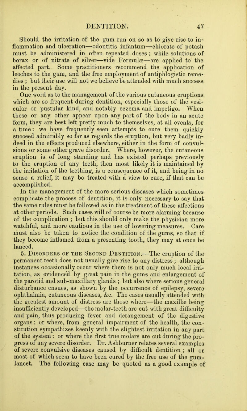 Should the irritation of the gum run on so as to give rise to in- flammation and ulceration—odontitis infantum—chlorate of potash must be administered in often repeated doses ; while solutions of borax or of nitrate of silver—vide Formulae—are applied to the affected part. Some practitioners recommend the application of leeches to the gum, and the free employment of antiphlogistic reme- dies ; but their use will not we believe be attended with much success in the present day. One word as to the management of the various cutaneous eruptions which are so frequent during dentition, especially those of the vesi- cular or pustular kind, and notably eczema and impetigo. When these or any other appear upon any part of the body in an acute form, they are best left pretty much to themselves, at all events, for a time: we have frequently seen attempts to cure them quickly succeed admirably so far as regards the eruption, but very badly in- deed in the effects produced elsewhere, either in the form of convul- sions or some other grave disorder. Where, however, the cutaneous eruption is of long standing and has existed perhaps previously to the eruption of any teeth, then most likely it is maintained by the irritation of the teething, is a consequence of it, and being in no sense a relief, it may be treated with a view to cure, if that can be accomplished. In the management of the more serious diseases which sometimes complicate the process of dentition, it is only necessary to say that the same rules must be followed as in the treatment of these affections at other periods. Such cases will of course be more alarming because of the complication ; but this should only make the physician more watchful, and more cautious in the use of lowering measures. Care must also be taken to notice the condition of the gums, so that if they become inflamed from a presenting tooth, they may at once be lanced. 5. Disorders of the Second Dentition.—The eruption of the permanent teeth does not usually give rise to any distress ; although instances occasionally occur where there is not only much local irri- tation, as evidenced by great pam in the gums and enlargement of the parotid and sub-maxillary glands ; but also where serious general disturbance ensues, as shown by the occurrence of epilepsy, severe ophthalmia, cutaneous diseases, &c. The cases usually attended with the greatest amount of distress are those where—the maxillae being insufficiently developed—the molar-teeth are cut with great difficulty and pain, thus producing fever and derangement of the digestive organs: or where, from general impairment of the health, the con- stitution sympathizes keenly with the slightest irritation in any part of the system : or where the first true molars are cut during the pro- gress of any severe disorder. Dr. Ashburner relates several examples of severe convulsive diseases caused by difficult dentition ; all or most of which seem to have been cured by the free use of the gum- lancet. The following case may be quoted as a good example of