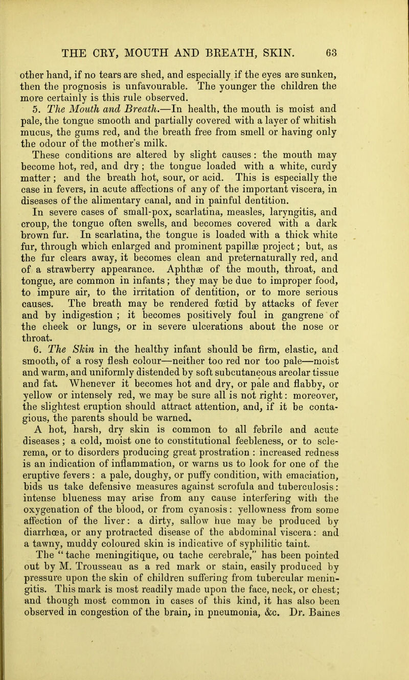 other hand, if no tears are shed, and especially if the eyes are sunken, then the prognosis is unfavourable. The younger the children the more certainly is this rule observed. 5. The Mouth and Breath.—In health, the mouth is moist and pale, the tongue smooth and partially covered with a layer of whitish mucus, the gums red, and the breath free from smell or having only the odour of the mother’s milk. These conditions are altered by slight causes: the mouth may become hot, red, and dry ; the tongue loaded with a white, curdy matter ; and the breath hot, sour, or acid. This is especially the case in fevers, in acute affections of any of the important viscera, in diseases of the alimentary canal, and in painful dentition. In severe cases of small-pox, scarlatina, measles, laryngitis, and croup, the tongue often swells, and becomes covered with a dark brown fur. In scarlatina, the tongue is loaded with a thick white fur, through which enlarged and prominent papillae project; but, as the fur clears away, it becomes clean and preternaturally red, and of a strawberry appearance. Aphthae of the mouth, throat, and tongue, are common in infants; they may be due to improper food, to impure air, to the irritation of dentition, or to more serious causes. The breath may be rendered foetid by attacks of fever and by indigestion ; it becomes positively foul in gaDgrene of the cheek or lungs, or in severe ulcerations about the nose or throat. 6. The Skin in the healthy infant should be firm, elastic, and smooth, of a rosy flesh colour—neither too red nor too pale—moist and warm, and uniformly distended by soft subcutaneous areolar tissue and fat. Whenever it becomes hot and dry, or pale and flabby, or yellow or intensely red, we may be sure all is not right: moreover, the slightest eruption should attract attention, and, if it be conta- gious, the parents should be warned. A hot, harsh, dry skin is common to all febrile and acute diseases; a cold, moist one to constitutional feebleness, or to scle- rema, or to disorders producing great prostration : increased redness is an indication of inflammation, or warns us to look for one of the eruptive fevers : a pale, doughy, or puffy condition, with emaciation, bids us take defensive measures against scrofula and tuberculosis : intense blueness may arise from any cause interfering with the oxygenation of the blood, or from cyanosis: yellowness from some affection of the liver: a dirty, sallow hue may be produced by diarrhoea, or any protracted disease of the abdominal viscera: and a tawny, muddy coloured skin is indicative of syphilitic taint. The “ tache meningitique, ou tache cerebrale,” has been pointed out by M. Trousseau as a red mark or stain, easily produced by pressure upon the skin of children suffering from tubercular menin- gitis. This mark is most readily made upon the face, neck, or chest; and though most common in cases of this kind, it has also been observed in congestion of the brain, in pneumonia, &c. Dr. Baines
