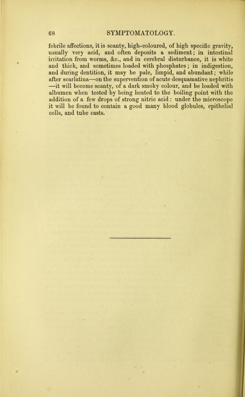 febrile affections, it is scanty, high-coloured, of high specific gravity, usually very acid, and often deposits a sediment; in intestinal irritation from worms, &c., and in cerebral disturbance, it is white and thick, and sometimes loaded with phosphates ; in indigestion, and during dentition, it may be pale, limpid, and abundant; while after scarlatina—on the supervention of acute desquamative nephritis —it will become scanty, of a dark smoky colour, and be loaded with albumen when tested by being heated to the boiling point with the addition of a few drops of strong nitric acid : under the microscope it will be found to contain a good many blood globules, epithelial cells, and tube casts.