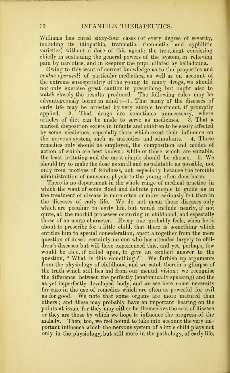 Williams has cured sixty-four cases (of every degree of severity, including its idiopathic, traumatic, rheumatic, and syphilitic varieties) without a dose of this agent; the treatment consisting chiefly in sustaining the general powers of the system, in relieving pain by narcotics, and in keeping the pupil dilated by belladonna. Owing to this want of correct knowledge as to the properties and modus operandi of particular medicines, as well as on account of the extreme susceptibility of the young to many drugs, we should not only exercise great caution in prescribing, but ought also to watch closely the results produced. The following rules may be advantageously borne in mind:—1. That many of the diseases of early life may he arrested by very simple treatment, if promptly applied. 2. That drugs are sometimes unnecessary, where articles of diet can he made to serve as medicines. 3. That a marked disposition exists in infants and children to be easily affected by some medicines, especially those which exert their influence on the nervous system, such as narcotics and stimulants. 4. Those remedies only should be employed, the composition and modes of action of which are best known ; while of those which are suitable, the least irritating and the most simple should be chosen. 5. We should try to make the dose as small and as palatable as possible, not only from motives of kindness, but especially because the forcible administration of nauseous physic to the young often does harm. There is no department in the whole range of medical practice in which the want of some fixed and definite principle to guide us in the treatment of disease is more often or more seriously felt than in the diseases of early life. We do not mean those diseases only which are peculiar to early life, but would include nearly, if not quite, all the morbid processes occurring in childhood, and especially those of an acute character. Every one probably feels, when he is about to prescribe for a little child, that there is something which entitles him to special consideration, apart altogether from the mere question of dose; certainly no one who has attended largely to chil- dren’s diseases but will have experienced this, and yet, perhaps, few would be able, if called upon, to give an explicit answer to the question, “ What is this something ?” We furbish up arguments from the physiology of childhood, and we catch therein a glimpse of the truth which still lies hid from our mental vision; we recognise the difference between the perfectly (anatomically speaking) and the as yet imperfectly developed body, and we see here some necessity for care in the use of remedies which are often as powerful for evil as for good. We note that some organs are more matured than others; and these may probably have an important bearing on the points at issue, for they may either be themselves the seat of disease or they are those by which we hope to influence the progress of the malady. Then, too, we feel bound to take into account the very im- portant influence which the nervous system of a little child plays not only in the physiology, but still more in the pathology, of early life.