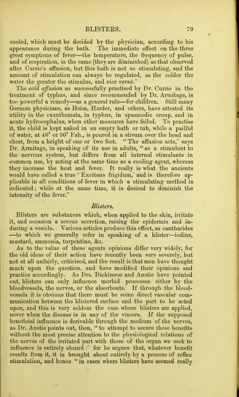 cooled, which must be decided by the physician, according to his appearance during the bath. The immediate effect on the three great symptoms of fever—the temperature, the frequency of pulse, and of respiration, is the same (they are diminished) as that observed after Currie’s affusion, but this hath is not so stimulating, and the amount of stimulation can always be regulated, as the colder the water the greater the stimulus, and vice verm. The cold affusion so successfully practised by Dr. Currie in the treatment of typhus, and since recommended by Dr. Armitage, is too powerful a remedy—as a general rule—for children. Still many German physicians, as Heim, Harder, and others, have attested its utility in the exanthemata, in typhus, in spasmodic croup, and in acute hydrocephalus, when other measures have failed. To practise it, the child is kept naked in an empty bath or tub, while a pailful of water, at 40° or 50° Fah., is poured in a stream over the head and chest, from a height of one or two feet. “ The affusion acts,” says Dr. Armitage, in speaking of its use in adults, “ as a stimulant to the nervous system, hut differs from all internal stimulants in common use, by acting at the same time as a cooling agent, whereas they increase the heat and fever. It really is what the ancients would have called a true e Excitans frigidum,’ and is therefore ap- plicable in all conditions of fever in which a stimulating method is indicated; while at the same time, it is desired to diminish the intensity of the fever.” Blisters. Blisters are substances which, when applied to the skin, irritate it, and occasion a serous secretion, raising the epidermis and in- ducing a vesicle. Various articles produce this effect, as cantharides —to which we generally refer in speaking of a blister—iodine, mustard, ammonia, turpentine, &c. As to the value of these agents opinions differ very widely, for the old ideas of their action have recently been very severely, hut not at all unfairly, criticised, and the result is that men have thought much upon the question, and have modified their opinions and practice accordingly. As Drs. Dickinson and Anstie have pointed out, blisters can only influence morbid processes either by the bloodvessels, the nerves, or the absorbents. If through the blood- vessels it is obvious that there must be some direct vascular com- munication between the blistered surface and the part to be acted upon, and this is very seldom the case where blisters are applied, never when the disease is in any of the viscera. If the supposed beneficial influence is derivable through the medium of the nerves, as Dr. Anstie points out, then, “ to attempt to secure these benefits without the most precise attention to the physiological relations of the nerves of the irritated part with those of the organ we seek to influence is entirely absurd for he argues that, whatever benefit results from it, it is brought about entirely by a process of reflex stimulation, and hence “ in cases where blisters have seemed really