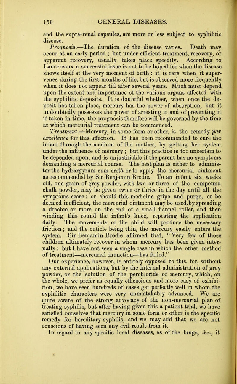 and the supra-renal capsules, are more or less subject to syphilitic disease. Prognosis.—The duration of the disease varies. Death may occur at an early period ; hut under efficient treatment, recovery, or apparent recovery, usually takes place speedily. According to Lancereaux a successful issue is not to he hoped for when the disease shows itself at the very moment of birth : it is rare when it super- venes during the first months of life, hut is observed more frequently when it does not appear till after several years. Much must depend upon the extent and importance of the various organs affected with the syphilitic deposits. It is doubtful whether, when once the de- posit has taken place, mercury has the power of absorption, but it undoubtedly possesses the power of arresting it and of preventing it if taken in time, the prognosis therefore will be governed by the time at which mercurial treatment can be commenced. Treatment.—Mercury, in some form or other, is the remedy par excellence for this affection. It has been recommended to cure the infant through the medium of the mother, hv getting her system under the influence of mercury ; but this practice is too uncertain to he depended upon, and is unjustifiable if the parent has no symptoms demanding a mercurial course. The best plan is either to adminis- ter the hydrargyrum cum creta or to apply the mercurial ointment as recommended by Sir Benjamin Brodie. To an infant six weeks old, one grain of grey powder, with two or three of the compound chalk powder, may be given twice or thrice in the day until all the symptoms cease: or should this medicine gripe and purge, or be deemed inefficient, the mercurial ointment maybe used, by spreading a drachm or more on the end of a small flannel roller, and then winding this round the infant’s knee, repeating the application daily. The movements of the child will produce the necessary friction; and the cuticle being thin, the mercury easily enters the system. Sir Benjamin Brodie affirmed that, “Very few of those children ultimately recover in whom mercury has been given inter- nally ; hut I have not seen a single case in which the other method of treatment—mercurial inunction—has failed.” Our experience, however, is entirely opposed to this, for, without any external applications, hut by the internal administration of grey powder, or the solution of the perchloride of mercury, which, on the whole, we prefer as equally efficacious and more easy of exhibi- tion, we have seen hundreds of cases get perfectly well in whom the syphilitic characters were very unmistakably advanced. We are quite aware of the strong advocacy of the non-mercurial plan of treating syphilis, but after having given this a patient trial, we have satisfied ourselves that mercury in some form or other is the specific remedy for hereditary syphilis, and we may add that we are not conscious of having seen any evil result from it. In regard to any specific local diseases, as of the lungs, &c., it