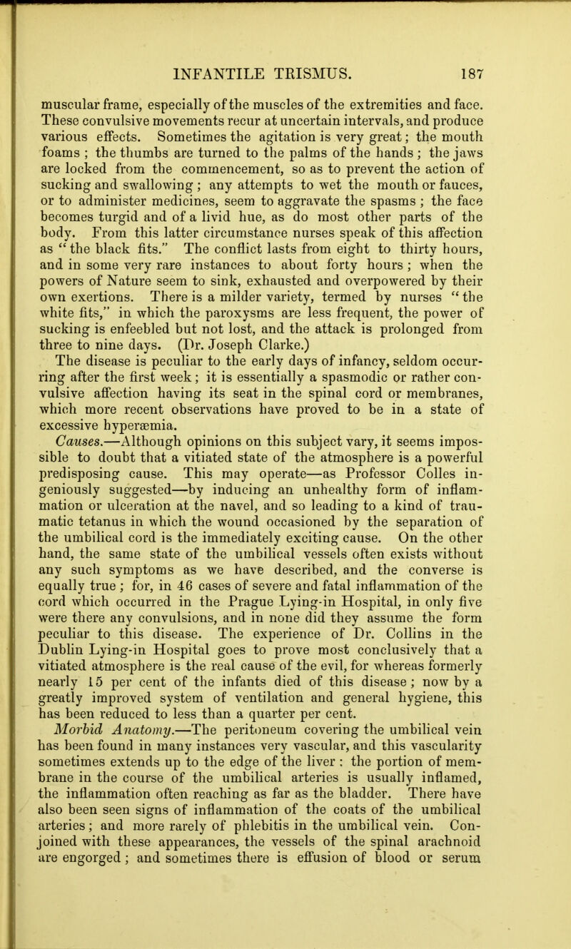 muscular frame, especially of the muscles of the extremities and face. These convulsive movements recur at uncertain intervals, and produce various effects. Sometimes the agitation is very great; the mouth foams ; the thumbs are turned to the palms of the hands; the jaws are locked from the commencement, so as to prevent the action of sucking and swallowing ; any attempts to wet the mouth or fauces, or to administer medicines, seem to aggravate the spasms ; the face becomes turgid and of a livid hue, as do most other parts of the body. From this latter circumstance nurses speak of this affection as “ the black fits.” The conflict lasts from eight to thirty hours, and in some very rare instances to about forty hours; when the powers of Nature seem to sink, exhausted and overpowered by their own exertions. There is a milder variety, termed by nurses “the white fits,” in which the paroxysms are less frequent, the power of sucking is enfeebled but not lost, and the attack is prolonged from three to nine days. (Ur. Joseph Clarke.) The disease is peculiar to the early days of infancy, seldom occur- ring after the first week; it is essentially a spasmodic or rather con- vulsive affection having its seat in the spinal cord or membranes, which more recent observations have proved to be in a state of excessive hypersemia. Causes.—Although opinions on this subject vary, it seems impos- sible to doubt that a vitiated state of the atmosphere is a powerful predisposing cause. This may operate—as Professor Colles in- geniously suggested—by inducing an unhealthy form of inflam- mation or ulceration at the navel, and so leading to a kind of trau- matic tetanus in which the wound occasioned by the separation of the umbilical cord is the immediately exciting cause. On the other hand, the same state of the umbilical vessels often exists without any such symptoms as we have described, and the converse is equally true ; for, in 46 cases of severe and fatal inflammation of the cord which occurred in the Prague Lying-in Hospital, in only five were there any convulsions, and in none did they assume the form peculiar to this disease. The experience of Ur. Collins in the Uublin Lying-in Hospital goes to prove most conclusively that a vitiated atmosphere is the real cause of the evil, for whereas formerly nearly 15 per cent of the infants died of this disease; now by a greatly improved system of ventilation and general hygiene, this has been reduced to less than a quarter per cent. Morbid Anatomy.—The peritoneum covering the umbilical vein has been found in many instances very vascular, and this vascularity sometimes extends up to the edge of the liver : the portion of mem- brane in the course of the umbilical arteries is usually inflamed, the inflammation often reaching as far as the bladder. There have also been seen signs of inflammation of the coats of the umbilical arteries; and more rarely of phlebitis in the umbilical vein. Con- joined with these appearances, the vessels of the spinal arachnoid are engorged; and sometimes there is effusion of blood or serum