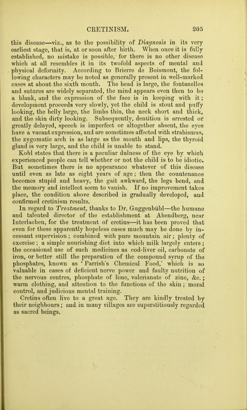 this disease—viz., as to the possibility of Diagnosis in its very earliest stage, that is, at or soon after birth. When once it is fully established, no mistake is possible, for there is no other disease which at all resembles it in its twofold aspects of mental and physical deformity. According to Brierre de Boismont, the fol- lowing characters may be noted as generally present in well-marked cases at about the sixth month. The head is large, the fontanelles and sutures are widely separated, the mind appears even then to be a blank, and the expression of the face is in keeping with it; development proceeds very slowly, yet the child is stout and puffy looking, the belly large, the limbs thin, the neck short and thick, and the skin dirty looking. Subsequently, dentition is arrested or greatly delayed, speech is imperfect or altogether absent, the eyes have a vacant expression, and are sometimes affected with strabismus, the zygomatic arch is as large as the mouth and lips, the thyroid gland is very large, and the child is unable to stand. Kohl states that there is a peculiar dulness of the eye by which experienced people can tell whether or not the child is to be idiotic. But sometimes there is no appearance whatever of this disease until even as late as eight years of age; then the countenance becomes stupid and heavy, the gait awkward, the legs bend, and the memory and intellect seem to vanish. If no improvement takes place, the condition above described is gradually developed, and confirmed cretinism results. In regard to Treatment, thanks to Dr. Guggenbiihl—the humane and talented director of the establishment at Abendberg, near Interlachen, for the treatment of cretins—it has been proved that even for these apparently hopeless cases much may be done by in- cessant supervision; combined with pure mountain air; plenty of exercise; a simple nourishing diet into which milk largely enters ; the occasional use of such medicines as cod-liver oil, carbonate of iron, or better still the preparation of the compound syrup of the phosphates, known as ‘ Parrish’s Chemical Food,’ which is so valuable in cases of deficient nerve power and faulty nutrition of the nervous centres, phosphate of lime, valerianate of zinc, &c.; warm clothing, and attention to the functions of the skin; moral control, and judicious mental training. Cretins often live to a great age. They are kindly treated by their neighbours; and in many villages are superstitiously regarded as sacred beings.