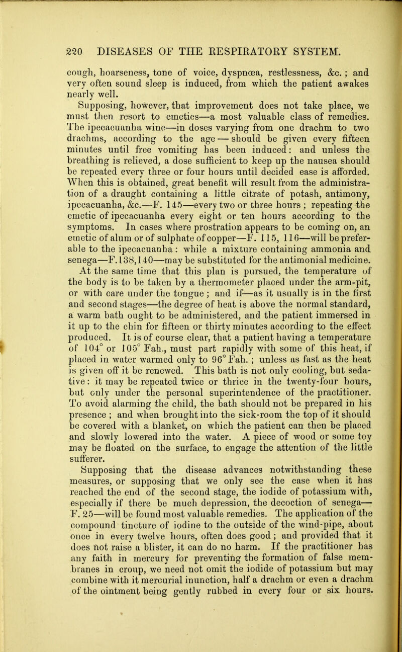 cough, hoarseness, tone of voice, dyspnoea, restlessness, &c.; and very often sound sleep is induced, from which the patient awakes nearly well. Supposing, however, that improvement does not take place, we must then resort to emetics—a most valuable class of remedies. The ipecacuanha wine—in doses varying from one drachm to two drachms, according to the age — should he given every fifteen minutes until free vomiting has been induced: and unless the breathing is relieved, a dose sufficient to keep up the nausea should be repeated every three or four hours until decided ease is afforded. When this is obtained, great benefit will result from the administra- tion of a draught containing a little citrate of potash, antimony, ipecacuanha, &c.—F. 145—every two or three hours ; repeating the emetic of ipecacuanha every eight or ten hours according to the symptoms. In cases where prostration appears to be coming on, an emetic of alum or of sulphate of copper—F. 115, 116—will be prefer- able to the ipecacuanha: while a mixture containing ammonia and senega—F. 138,140—-may he substituted for the antimonial medicine. At the same time that this plan is pursued, the temperature of the body is to be taken by a thermometer placed under the arm-pit, or with care under the tongue ; and if—as it usually is in the first and second stages—the degree of heat is above the normal standard, a warm bath ought to be administered, and the patient immersed in it up to the chin for fifteen or thirty minutes according to the effect produced. It is of course clear, that a patient having a temperature of 104° or 105° Fah., must part rapidly with some of this heat, if placed in water warmed only to 96° Fah. ; unless as fast as the heat is given off it be renewed. This bath is not only cooling, but seda- tive : it may be repeated twice or thrice in the twenty-four hours, hut only under the personal superintendence of the practitioner. To avoid alarming the child, the bath should not be prepared in his presence ; and when brought into the sick-room the top of it should he covered with a blanket, on which the patient can then he placed and slowly lowered into the water. A piece of wood or some toy may be floated on the surface, to engage the attention of the little sufferer. Supposing that the disease advances notwithstanding these measures, or supposing that we only see the case when it has reached the end of the second stage, the iodide of potassium with, especially if there be much depression, the decoction of senega— E. 25—will be found most valuable remedies. The application of the compound tincture of iodine to the outside of the wind-pipe, about once in every twelve hours, often does good; and provided that it does not raise a blister, it can do no harm. If the practitioner has any faith in mercury for preventing the formation of false mem- branes in croup, we need not omit the iodide of potassium but may combine with it mercurial inunction, half a drachm or even a drachm of the ointment being gently rubbed in every four or six hours.